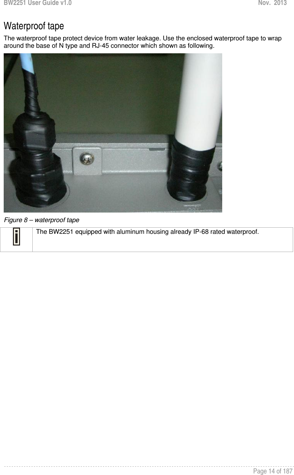 BW2251 User Guide v1.0  Nov.  2013     Page 14 of 187   Waterproof tape The waterproof tape protect device from water leakage. Use the enclosed waterproof tape to wrap around the base of N type and RJ-45 connector which shown as following.  Figure 8 – waterproof tape  The BW2251 equipped with aluminum housing already IP-68 rated waterproof.                 