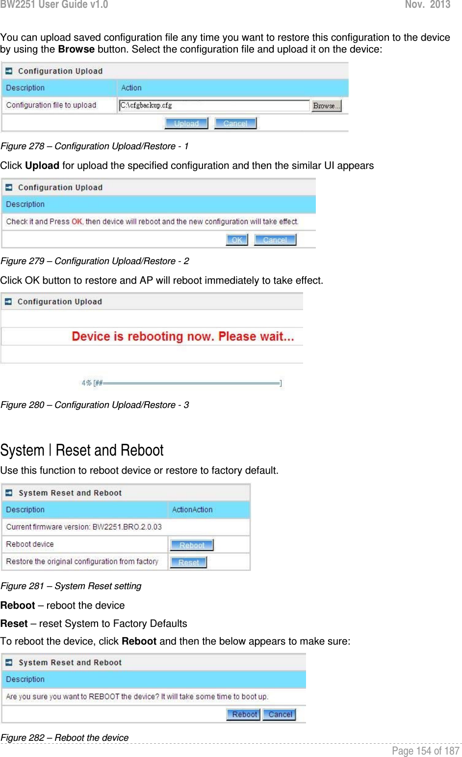 BW2251 User Guide v1.0  Nov.  2013     Page 154 of 187   You can upload saved configuration file any time you want to restore this configuration to the device by using the Browse button. Select the configuration file and upload it on the device:  Figure 278 – Configuration Upload/Restore - 1 Click Upload for upload the specified configuration and then the similar UI appears  Figure 279 – Configuration Upload/Restore - 2 Click OK button to restore and AP will reboot immediately to take effect.  Figure 280 – Configuration Upload/Restore - 3  System | Reset and Reboot Use this function to reboot device or restore to factory default.  Figure 281 – System Reset setting Reboot – reboot the device Reset – reset System to Factory Defaults To reboot the device, click Reboot and then the below appears to make sure:  Figure 282 – Reboot the device 