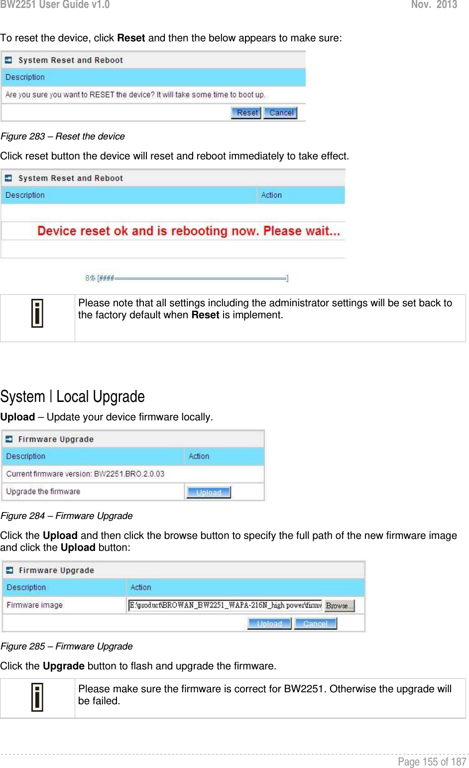 BW2251 User Guide v1.0  Nov.  2013     Page 155 of 187   To reset the device, click Reset and then the below appears to make sure:  Figure 283 – Reset the device Click reset button the device will reset and reboot immediately to take effect.   Please note that all settings including the administrator settings will be set back to the factory default when Reset is implement.   System | Local Upgrade Upload – Update your device firmware locally.  Figure 284 – Firmware Upgrade Click the Upload and then click the browse button to specify the full path of the new firmware image and click the Upload button:  Figure 285 – Firmware Upgrade Click the Upgrade button to flash and upgrade the firmware.  Please make sure the firmware is correct for BW2251. Otherwise the upgrade will be failed.  