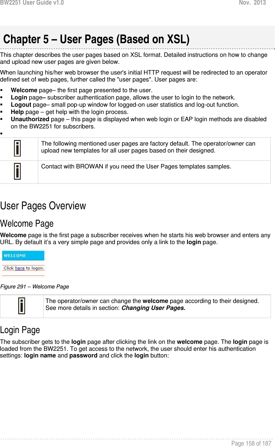 BW2251 User Guide v1.0  Nov.  2013     Page 158 of 187    This chapter describes the user pages based on XSL format. Detailed instructions on how to change and upload new user pages are given below. When launching his/her web browser the user&apos;s initial HTTP request will be redirected to an operator defined set of web pages, further called the &quot;user pages&quot;. User pages are:  Welcome page– the first page presented to the user.  Login page– subscriber authentication page, allows the user to login to the network.  Logout page– small pop-up window for logged-on user statistics and log-out function.  Help page – get help with the login process.  Unauthorized page – this page is displayed when web login or EAP login methods are disabled on the BW2251 for subscribers.    The following mentioned user pages are factory default. The operator/owner can upload new templates for all user pages based on their designed.  Contact with BROWAN if you need the User Pages templates samples.  User Pages Overview Welcome Page Welcome page is the first page a subscriber receives when he starts his web browser and enters any URL. By default it’s a very simple page and provides only a link to the login page.  Figure 291 – Welcome Page  The operator/owner can change the welcome page according to their designed. See more details in section: Changing User Pages. Login Page The subscriber gets to the login page after clicking the link on the welcome page. The login page is loaded from the BW2251. To get access to the network, the user should enter his authentication settings: login name and password and click the login button: Chapter 5 – User Pages (Based on XSL) 