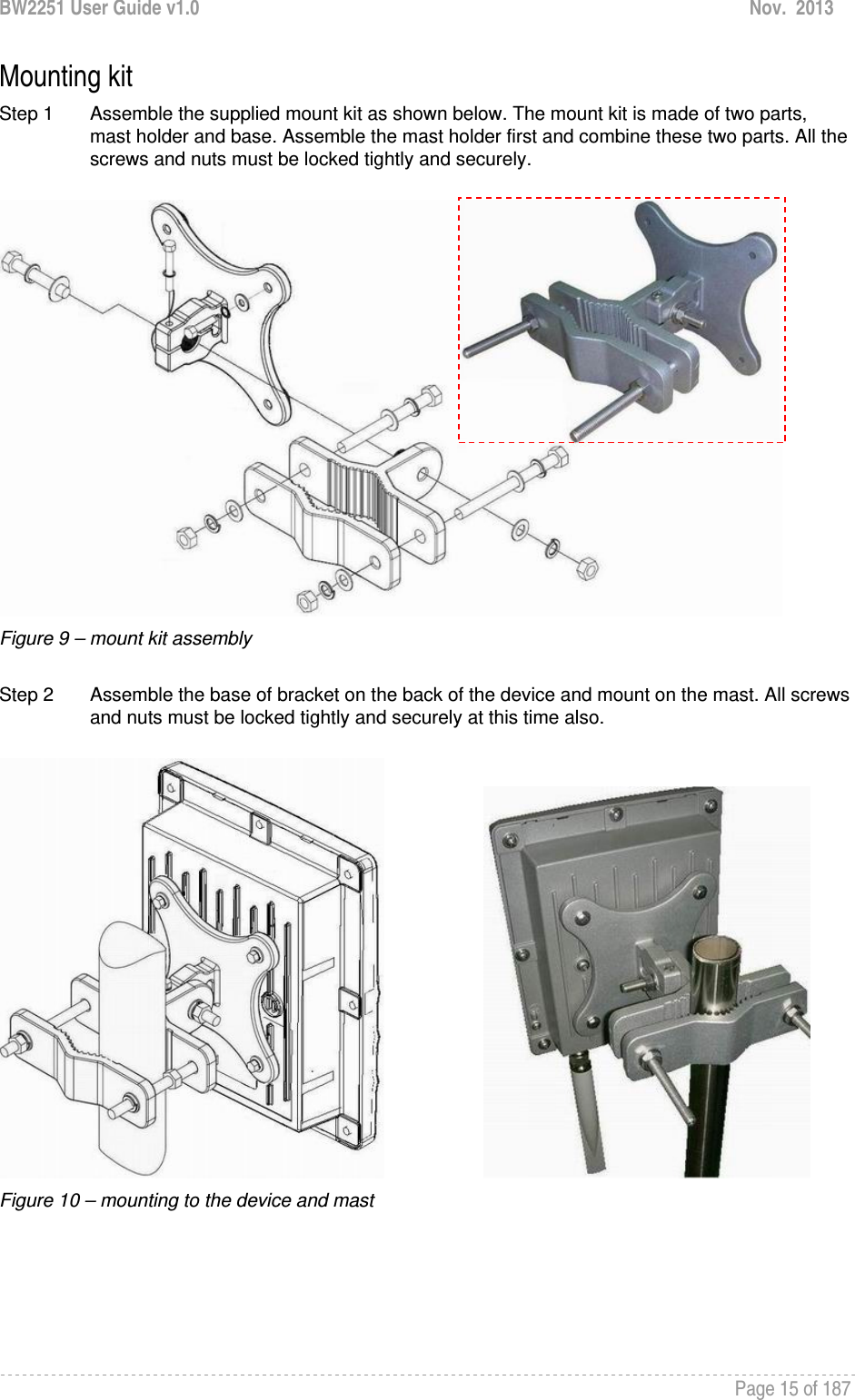 BW2251 User Guide v1.0  Nov.  2013     Page 15 of 187   Mounting kit Step 1  Assemble the supplied mount kit as shown below. The mount kit is made of two parts, mast holder and base. Assemble the mast holder first and combine these two parts. All the screws and nuts must be locked tightly and securely.   Figure 9 – mount kit assembly  Step 2  Assemble the base of bracket on the back of the device and mount on the mast. All screws and nuts must be locked tightly and securely at this time also.                       Figure 10 – mounting to the device and mast     