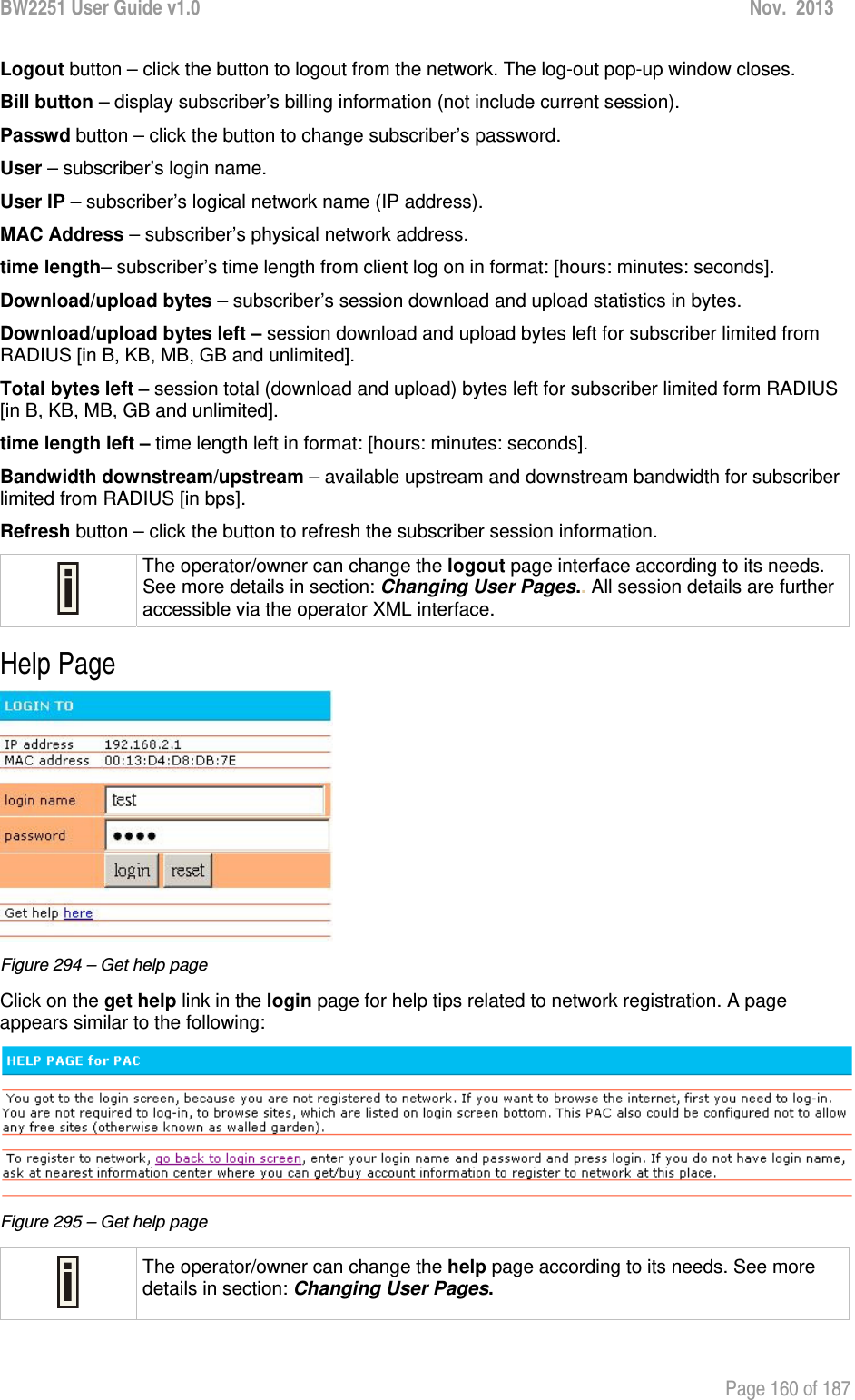 BW2251 User Guide v1.0  Nov.  2013     Page 160 of 187   Logout button – click the button to logout from the network. The log-out pop-up window closes. Bill button – display subscriber’s billing information (not include current session). Passwd button – click the button to change subscriber’s password. User – subscriber’s login name. User IP – subscriber’s logical network name (IP address). MAC Address – subscriber’s physical network address. time length– subscriber’s time length from client log on in format: [hours: minutes: seconds]. Download/upload bytes – subscriber’s session download and upload statistics in bytes. Download/upload bytes left – session download and upload bytes left for subscriber limited from RADIUS [in B, KB, MB, GB and unlimited]. Total bytes left – session total (download and upload) bytes left for subscriber limited form RADIUS [in B, KB, MB, GB and unlimited]. time length left – time length left in format: [hours: minutes: seconds]. Bandwidth downstream/upstream – available upstream and downstream bandwidth for subscriber limited from RADIUS [in bps]. Refresh button – click the button to refresh the subscriber session information.  The operator/owner can change the logout page interface according to its needs. See more details in section: Changing User Pages.. All session details are further accessible via the operator XML interface. Help Page  Figure 294 – Get help page Click on the get help link in the login page for help tips related to network registration. A page appears similar to the following:  Figure 295 – Get help page  The operator/owner can change the help page according to its needs. See more details in section: Changing User Pages.  