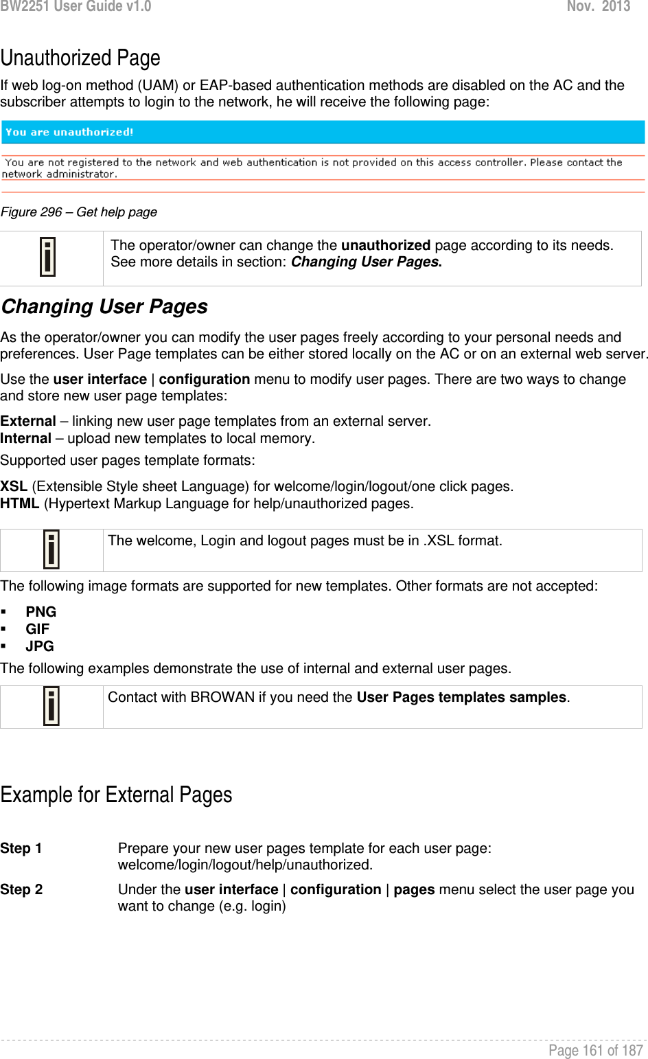 BW2251 User Guide v1.0  Nov.  2013     Page 161 of 187   Unauthorized Page If web log-on method (UAM) or EAP-based authentication methods are disabled on the AC and the subscriber attempts to login to the network, he will receive the following page:   Figure 296 – Get help page  The operator/owner can change the unauthorized page according to its needs. See more details in section: Changing User Pages. Changing User Pages As the operator/owner you can modify the user pages freely according to your personal needs and preferences. User Page templates can be either stored locally on the AC or on an external web server.  Use the user interface | configuration menu to modify user pages. There are two ways to change and store new user page templates: External – linking new user page templates from an external server. Internal – upload new templates to local memory. Supported user pages template formats: XSL (Extensible Style sheet Language) for welcome/login/logout/one click pages. HTML (Hypertext Markup Language for help/unauthorized pages.   The welcome, Login and logout pages must be in .XSL format. The following image formats are supported for new templates. Other formats are not accepted:  PNG  GIF  JPG  The following examples demonstrate the use of internal and external user pages.  Contact with BROWAN if you need the User Pages templates samples.   Example for External Pages  Step 1  Prepare your new user pages template for each user page: welcome/login/logout/help/unauthorized.  Step 2  Under the user interface | configuration | pages menu select the user page you want to change (e.g. login) 