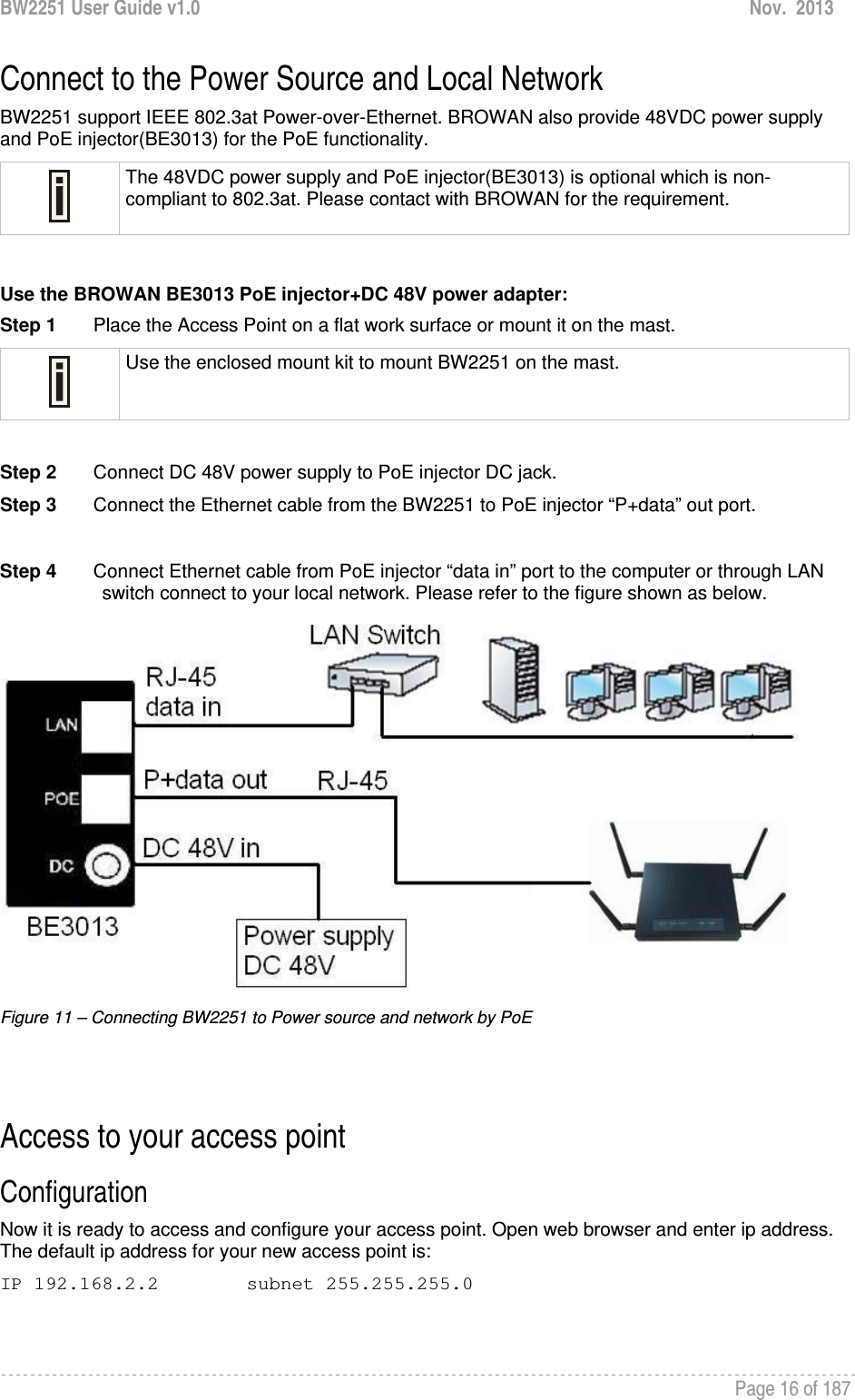 BW2251 User Guide v1.0  Nov.  2013     Page 16 of 187   Connect to the Power Source and Local Network BW2251 support IEEE 802.3at Power-over-Ethernet. BROWAN also provide 48VDC power supply and PoE injector(BE3013) for the PoE functionality.  The 48VDC power supply and PoE injector(BE3013) is optional which is non-compliant to 802.3at. Please contact with BROWAN for the requirement.  Use the BROWAN BE3013 PoE injector+DC 48V power adapter: Step 1       Place the Access Point on a flat work surface or mount it on the mast.  Use the enclosed mount kit to mount BW2251 on the mast.  Step 2       Connect DC 48V power supply to PoE injector DC jack. Step 3       Connect the Ethernet cable from the BW2251 to PoE injector “P+data” out port.  Step 4       Connect Ethernet cable from PoE injector “data in” port to the computer or through LAN switch connect to your local network. Please refer to the figure shown as below.  Figure 11 – Connecting BW2251 to Power source and network by PoE   Access to your access point Configuration  Now it is ready to access and configure your access point. Open web browser and enter ip address. The default ip address for your new access point is: IP 192.168.2.2  subnet 255.255.255.0  