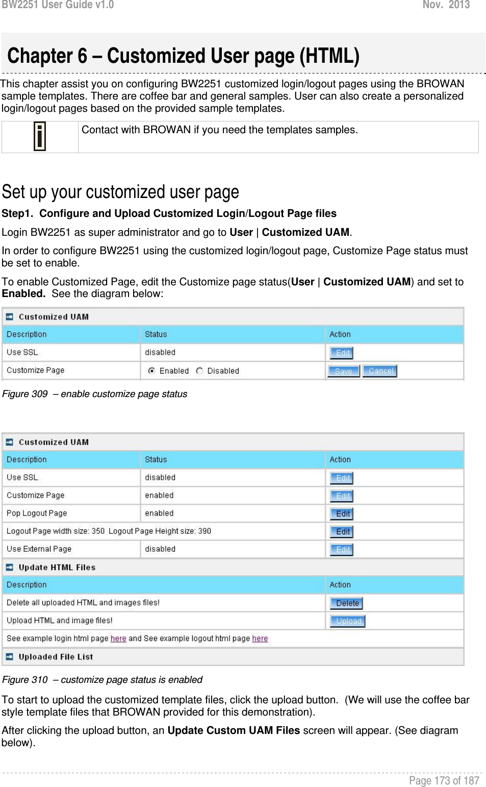 BW2251 User Guide v1.0  Nov.  2013     Page 173 of 187   This chapter assist you on configuring BW2251 customized login/logout pages using the BROWAN sample templates. There are coffee bar and general samples. User can also create a personalized login/logout pages based on the provided sample templates.  Contact with BROWAN if you need the templates samples.  Set up your customized user page Step1.  Configure and Upload Customized Login/Logout Page files Login BW2251 as super administrator and go to User | Customized UAM.   In order to configure BW2251 using the customized login/logout page, Customize Page status must be set to enable. To enable Customized Page, edit the Customize page status(User | Customized UAM) and set to Enabled.  See the diagram below:  Figure 309  – enable customize page status     Figure 310  – customize page status is enabled  To start to upload the customized template files, click the upload button.  (We will use the coffee bar style template files that BROWAN provided for this demonstration). After clicking the upload button, an Update Custom UAM Files screen will appear. (See diagram below).   Chapter 6 – Customized User page (HTML) 