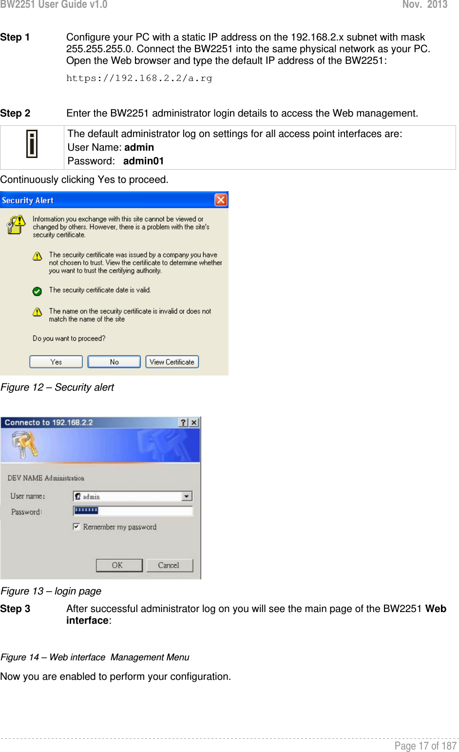 BW2251 User Guide v1.0  Nov.  2013     Page 17 of 187   Step 1  Configure your PC with a static IP address on the 192.168.2.x subnet with mask 255.255.255.0. Connect the BW2251 into the same physical network as your PC. Open the Web browser and type the default IP address of the BW2251: https://192.168.2.2/a.rg  Step 2  Enter the BW2251 administrator login details to access the Web management.  The default administrator log on settings for all access point interfaces are: User Name: admin Password:   admin01 Continuously clicking Yes to proceed.  Figure 12 – Security alert   Figure 13 – login page Step 3  After successful administrator log on you will see the main page of the BW2251 Web interface:  Figure 14 – Web interface  Management Menu Now you are enabled to perform your configuration.  