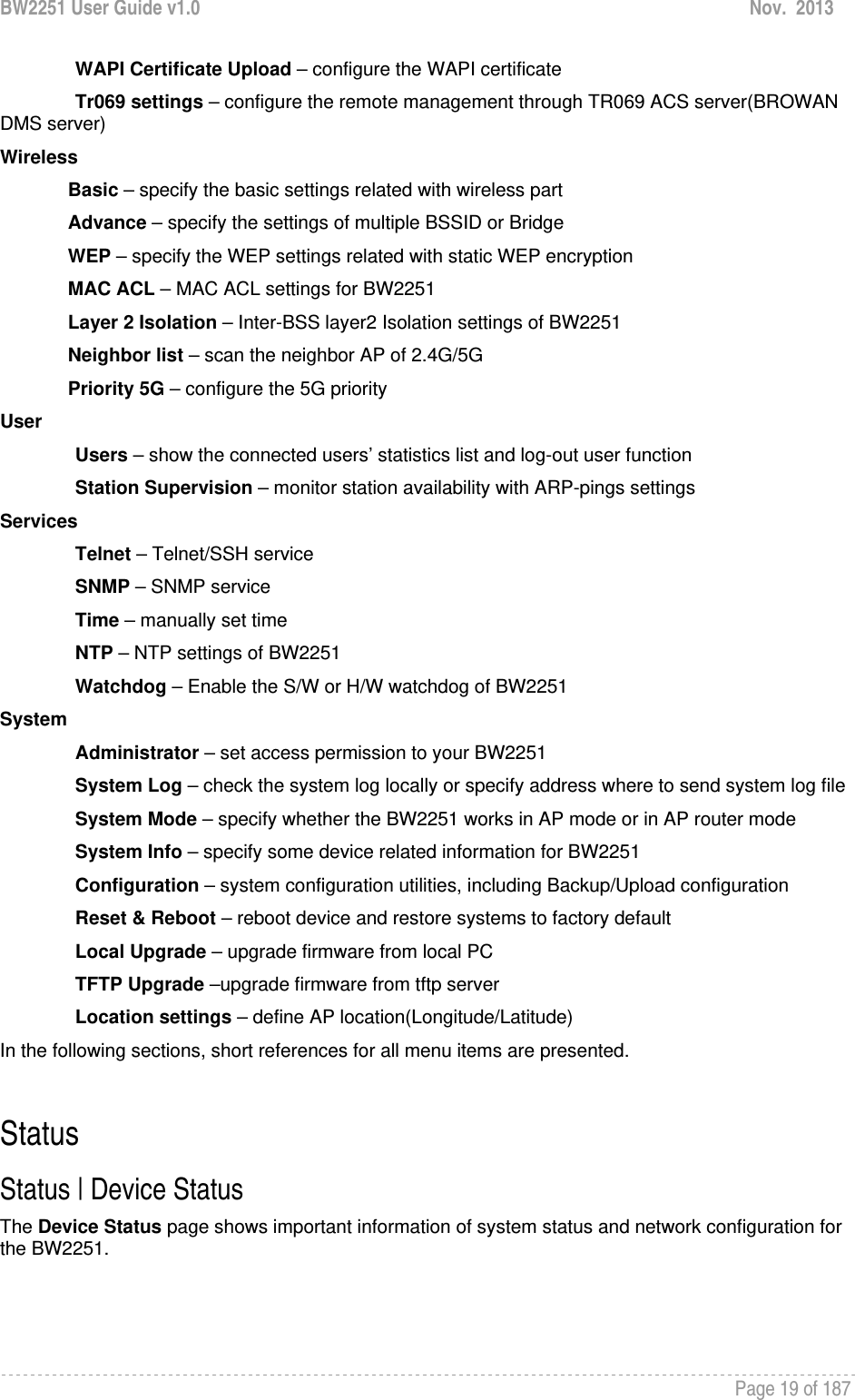 BW2251 User Guide v1.0  Nov.  2013     Page 19 of 187   WAPI Certificate Upload – configure the WAPI certificate Tr069 settings – configure the remote management through TR069 ACS server(BROWAN DMS server) Wireless Basic – specify the basic settings related with wireless part Advance – specify the settings of multiple BSSID or Bridge WEP – specify the WEP settings related with static WEP encryption MAC ACL – MAC ACL settings for BW2251 Layer 2 Isolation – Inter-BSS layer2 Isolation settings of BW2251 Neighbor list – scan the neighbor AP of 2.4G/5G Priority 5G – configure the 5G priority User Users – show the connected users’ statistics list and log-out user function Station Supervision – monitor station availability with ARP-pings settings Services Telnet – Telnet/SSH service SNMP – SNMP service Time – manually set time NTP – NTP settings of BW2251 Watchdog – Enable the S/W or H/W watchdog of BW2251 System Administrator – set access permission to your BW2251 System Log – check the system log locally or specify address where to send system log file System Mode – specify whether the BW2251 works in AP mode or in AP router mode System Info – specify some device related information for BW2251 Configuration – system configuration utilities, including Backup/Upload configuration Reset &amp; Reboot – reboot device and restore systems to factory default Local Upgrade – upgrade firmware from local PC TFTP Upgrade –upgrade firmware from tftp server Location settings – define AP location(Longitude/Latitude) In the following sections, short references for all menu items are presented.  Status Status | Device Status The Device Status page shows important information of system status and network configuration for the BW2251. 