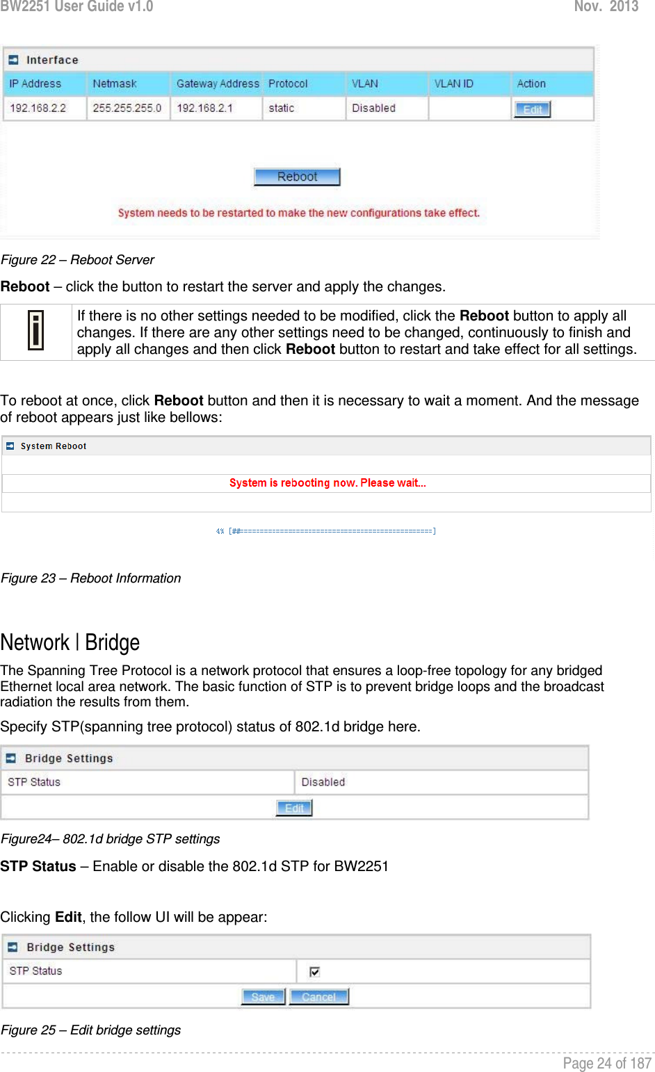 BW2251 User Guide v1.0  Nov.  2013     Page 24 of 187    Figure 22 – Reboot Server Reboot – click the button to restart the server and apply the changes.  If there is no other settings needed to be modified, click the Reboot button to apply all changes. If there are any other settings need to be changed, continuously to finish and apply all changes and then click Reboot button to restart and take effect for all settings.  To reboot at once, click Reboot button and then it is necessary to wait a moment. And the message of reboot appears just like bellows:  Figure 23 – Reboot Information  Network | Bridge The Spanning Tree Protocol is a network protocol that ensures a loop-free topology for any bridged Ethernet local area network. The basic function of STP is to prevent bridge loops and the broadcast radiation the results from them. Specify STP(spanning tree protocol) status of 802.1d bridge here.   Figure24– 802.1d bridge STP settings STP Status – Enable or disable the 802.1d STP for BW2251  Clicking Edit, the follow UI will be appear:  Figure 25 – Edit bridge settings 