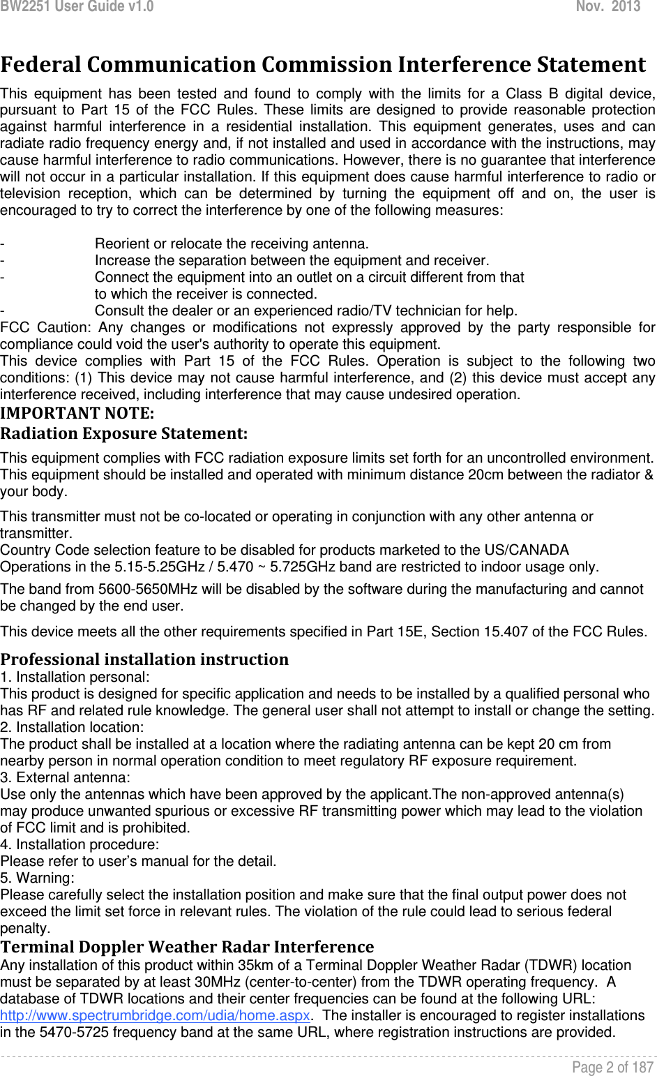 BW2251 User Guide v1.0  Nov.  2013     Page 2 of 187   FederalCommunicationCommissionInterferenceStatementThis equipment has been tested and found to comply with the limits for a Class B digital device, pursuant to Part 15 of the FCC Rules. These limits are designed to provide reasonable protection against harmful interference in a residential installation. This equipment generates, uses and can radiate radio frequency energy and, if not installed and used in accordance with the instructions, may cause harmful interference to radio communications. However, there is no guarantee that interference will not occur in a particular installation. If this equipment does cause harmful interference to radio or television reception, which can be determined by turning the equipment off and on, the user is encouraged to try to correct the interference by one of the following measures:  -  Reorient or relocate the receiving antenna. -  Increase the separation between the equipment and receiver. -  Connect the equipment into an outlet on a circuit different from that to which the receiver is connected. -  Consult the dealer or an experienced radio/TV technician for help. FCC Caution: Any changes or modifications not expressly approved by the party responsible for compliance could void the user&apos;s authority to operate this equipment. This device complies with Part 15 of the FCC Rules. Operation is subject to the following two conditions: (1) This device may not cause harmful interference, and (2) this device must accept any interference received, including interference that may cause undesired operation. IMPORTANTNOTE:RadiationExposureStatement:This equipment complies with FCC radiation exposure limits set forth for an uncontrolled environment. This equipment should be installed and operated with minimum distance 20cm between the radiator &amp; your body. This transmitter must not be co-located or operating in conjunction with any other antenna or transmitter. Country Code selection feature to be disabled for products marketed to the US/CANADA Operations in the 5.15-5.25GHz / 5.470 ~ 5.725GHz band are restricted to indoor usage only. The band from 5600-5650MHz will be disabled by the software during the manufacturing and cannot be changed by the end user. This device meets all the other requirements specified in Part 15E, Section 15.407 of the FCC Rules. Professionalinstallationinstruction1. Installation personal: This product is designed for specific application and needs to be installed by a qualified personal who has RF and related rule knowledge. The general user shall not attempt to install or change the setting. 2. Installation location: The product shall be installed at a location where the radiating antenna can be kept 20 cm from nearby person in normal operation condition to meet regulatory RF exposure requirement. 3. External antenna: Use only the antennas which have been approved by the applicant.The non-approved antenna(s) may produce unwanted spurious or excessive RF transmitting power which may lead to the violation of FCC limit and is prohibited. 4. Installation procedure: Please refer to user’s manual for the detail. 5. Warning: Please carefully select the installation position and make sure that the final output power does not exceed the limit set force in relevant rules. The violation of the rule could lead to serious federal penalty. TerminalDopplerWeatherRadarInterferenceAny installation of this product within 35km of a Terminal Doppler Weather Radar (TDWR) location must be separated by at least 30MHz (center-to-center) from the TDWR operating frequency.  A database of TDWR locations and their center frequencies can be found at the following URL: http://www.spectrumbridge.com/udia/home.aspx.  The installer is encouraged to register installations in the 5470-5725 frequency band at the same URL, where registration instructions are provided. 