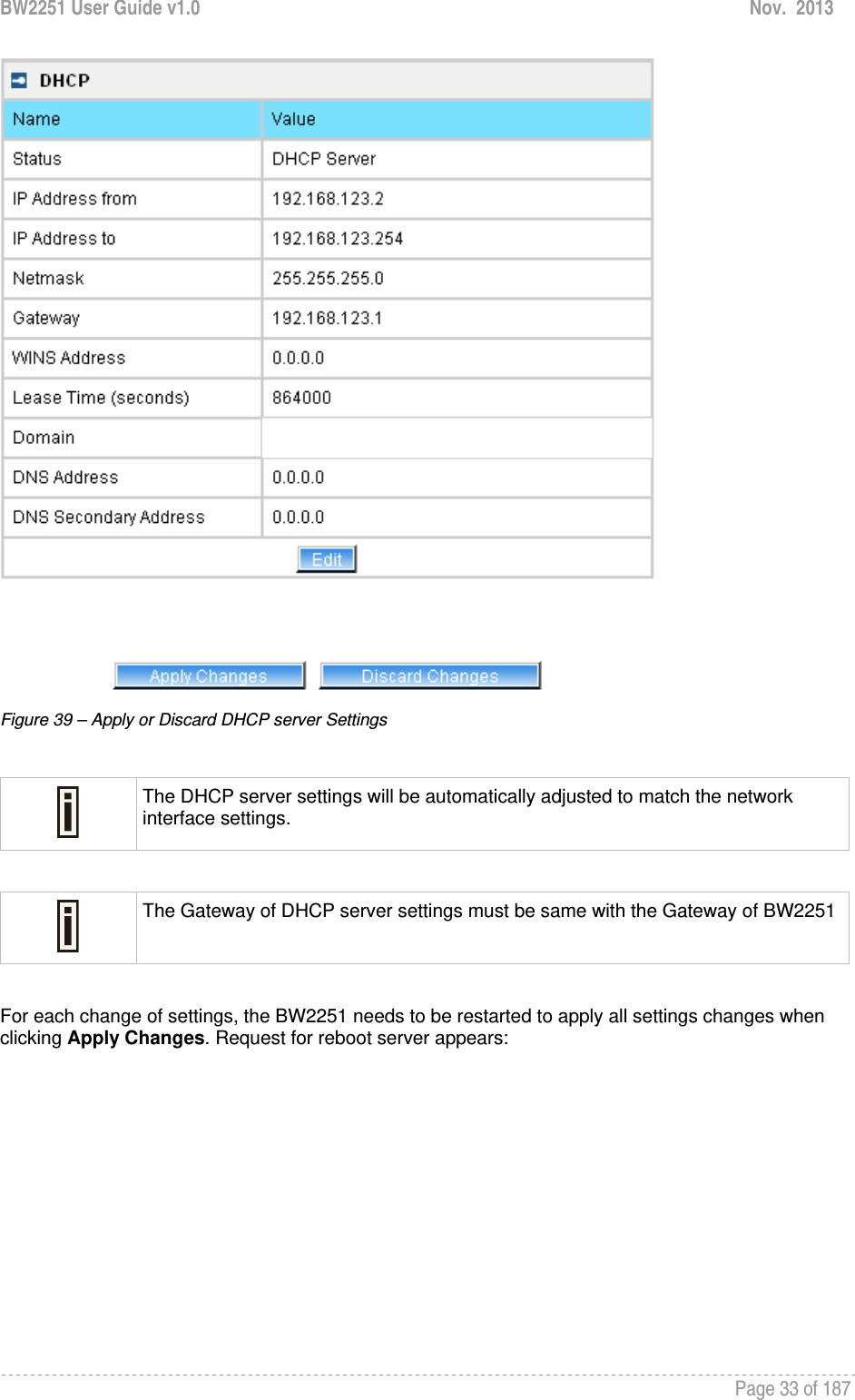 BW2251 User Guide v1.0  Nov.  2013     Page 33 of 187    Figure 39 – Apply or Discard DHCP server Settings   The DHCP server settings will be automatically adjusted to match the network interface settings.   The Gateway of DHCP server settings must be same with the Gateway of BW2251 For each change of settings, the BW2251 needs to be restarted to apply all settings changes when clicking Apply Changes. Request for reboot server appears: 