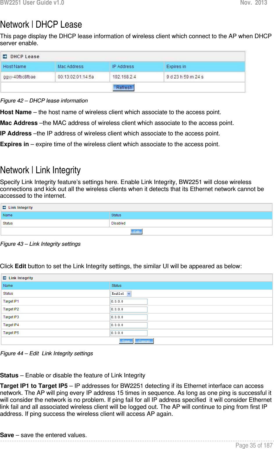 BW2251 User Guide v1.0  Nov.  2013     Page 35 of 187   Network | DHCP Lease This page display the DHCP lease information of wireless client which connect to the AP when DHCP server enable.  Figure 42 – DHCP lease information Host Name – the host name of wireless client which associate to the access point. Mac Address –the MAC address of wireless client which associate to the access point.  IP Address –the IP address of wireless client which associate to the access point. Expires in – expire time of the wireless client which associate to the access point.   Network | Link Integrity Specify Link Integrity feature’s settings here. Enable Link Integrity, BW2251 will close wireless connections and kick out all the wireless clients when it detects that its Ethernet network cannot be accessed to the internet.  Figure 43 – Link Integrity settings  Click Edit button to set the Link Integrity settings, the similar UI will be appeared as below:  Figure 44 – Edit  Link Integrity settings  Status – Enable or disable the feature of Link Integrity Target IP1 to Target IP5 – IP addresses for BW2251 detecting if its Ethernet interface can access  network. The AP will ping every IP address 15 times in sequence. As long as one ping is successful it will consider the network is no problem. If ping fail for all IP address specified  it will consider Ethernet link fail and all associated wireless client will be logged out. The AP will continue to ping from first IP address. If ping success the wireless client will access AP again.  Save – save the entered values. 