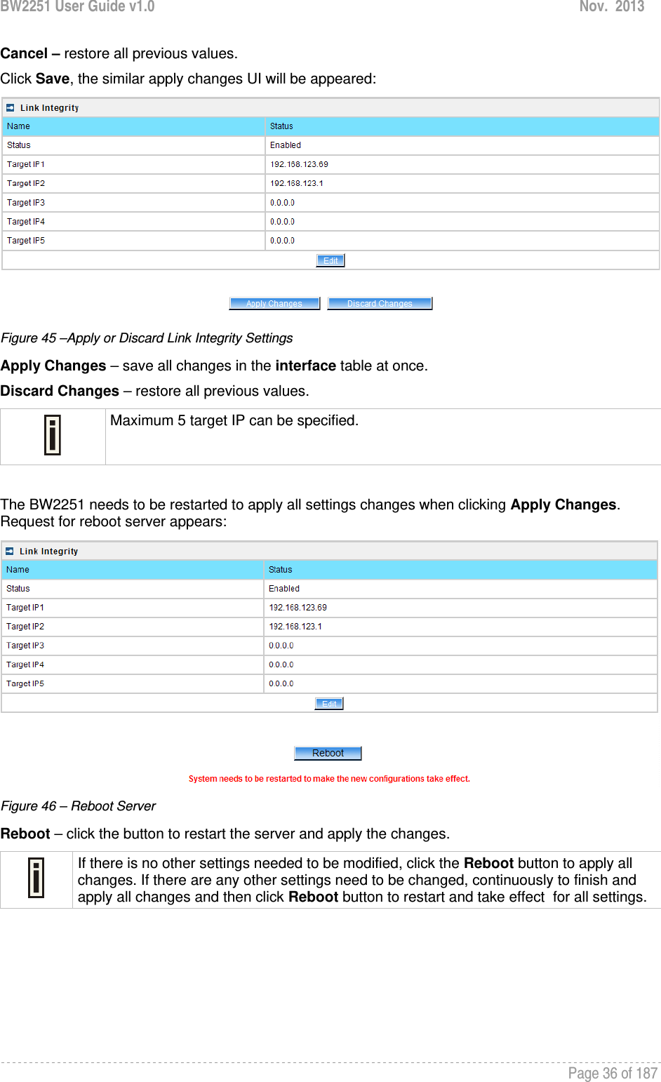 BW2251 User Guide v1.0  Nov.  2013     Page 36 of 187   Cancel – restore all previous values. Click Save, the similar apply changes UI will be appeared:  Figure 45 –Apply or Discard Link Integrity Settings Apply Changes – save all changes in the interface table at once. Discard Changes – restore all previous values.  Maximum 5 target IP can be specified.  The BW2251 needs to be restarted to apply all settings changes when clicking Apply Changes. Request for reboot server appears:  Figure 46 – Reboot Server Reboot – click the button to restart the server and apply the changes.  If there is no other settings needed to be modified, click the Reboot button to apply all changes. If there are any other settings need to be changed, continuously to finish and apply all changes and then click Reboot button to restart and take effect  for all settings.     