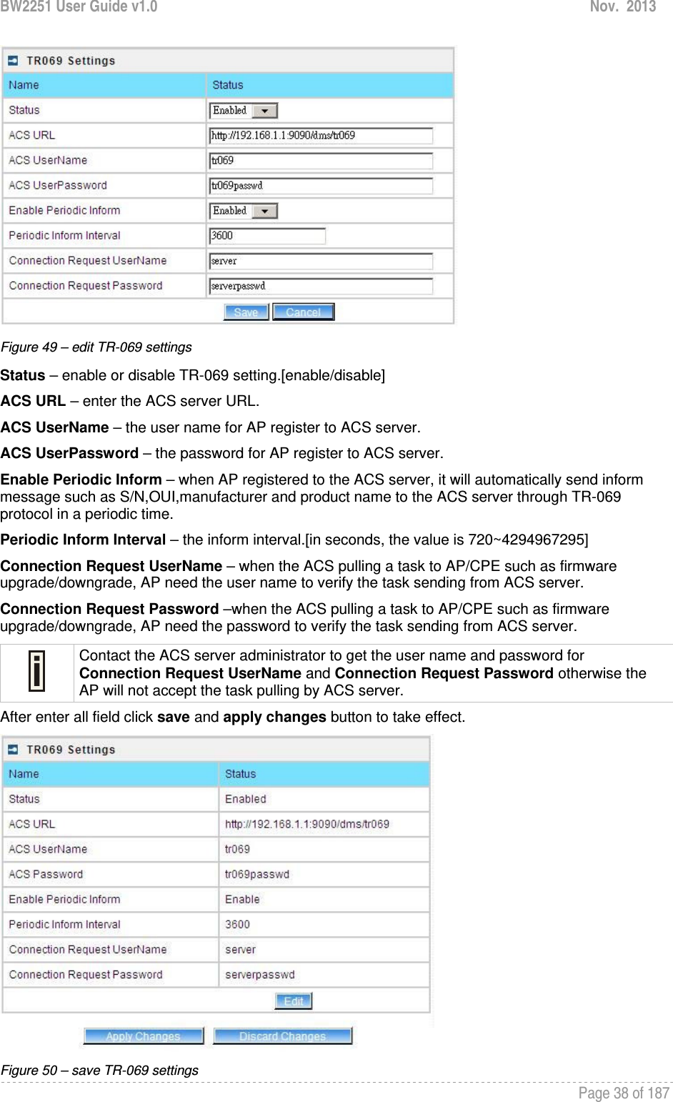 BW2251 User Guide v1.0  Nov.  2013     Page 38 of 187    Figure 49 – edit TR-069 settings Status – enable or disable TR-069 setting.[enable/disable] ACS URL – enter the ACS server URL. ACS UserName – the user name for AP register to ACS server. ACS UserPassword – the password for AP register to ACS server. Enable Periodic Inform – when AP registered to the ACS server, it will automatically send inform message such as S/N,OUI,manufacturer and product name to the ACS server through TR-069 protocol in a periodic time. Periodic Inform Interval – the inform interval.[in seconds, the value is 720~4294967295] Connection Request UserName – when the ACS pulling a task to AP/CPE such as firmware upgrade/downgrade, AP need the user name to verify the task sending from ACS server. Connection Request Password –when the ACS pulling a task to AP/CPE such as firmware upgrade/downgrade, AP need the password to verify the task sending from ACS server.  Contact the ACS server administrator to get the user name and password for Connection Request UserName and Connection Request Password otherwise the AP will not accept the task pulling by ACS server. After enter all field click save and apply changes button to take effect.  Figure 50 – save TR-069 settings 