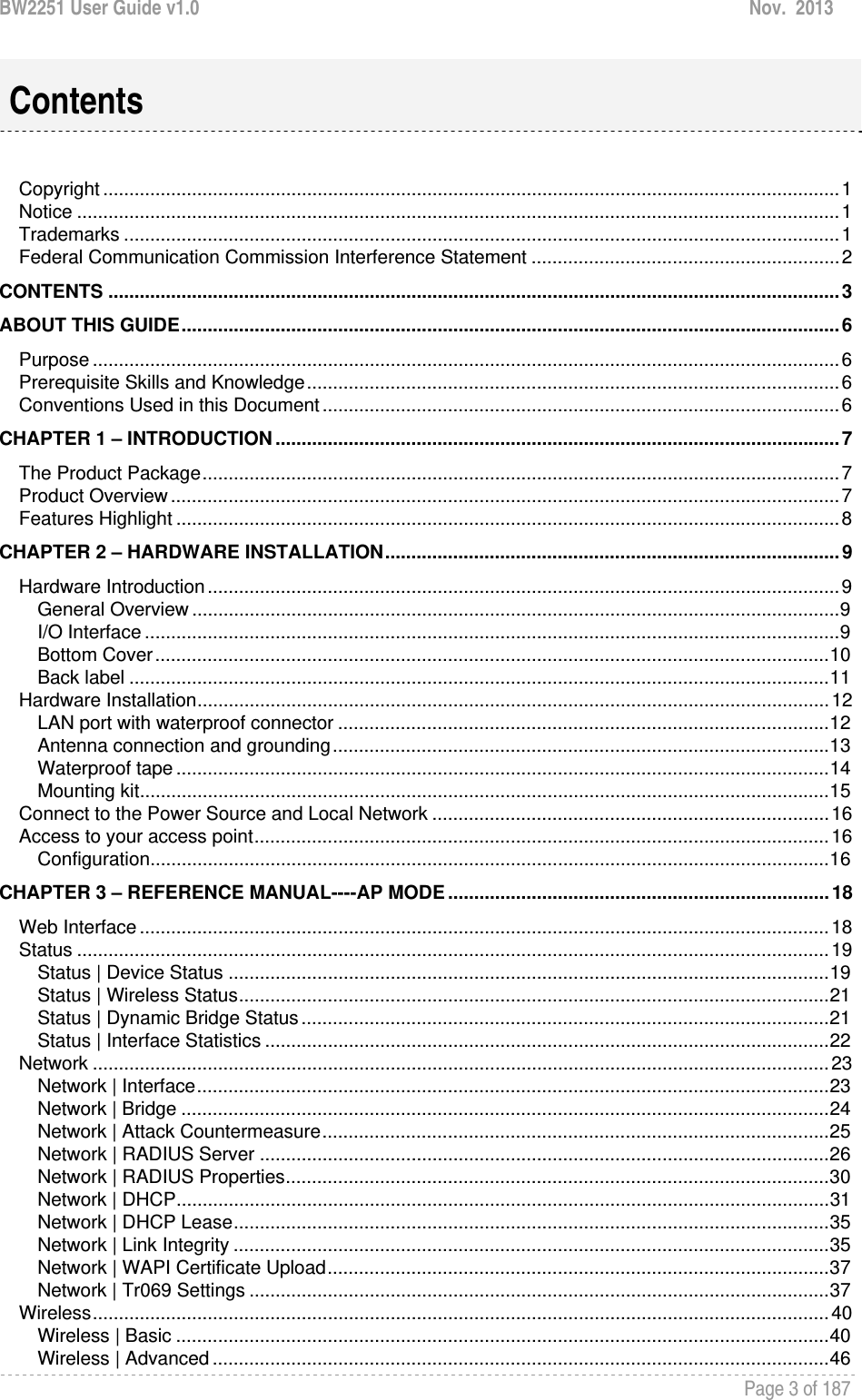 BW2251 User Guide v1.0  Nov.  2013     Page 3 of 187    Copyright ............................................................................................................................................. 1Notice .................................................................................................................................................. 1Trademarks ......................................................................................................................................... 1Federal Communication Commission Interference Statement ........................................................... 2CONTENTS ............................................................................................................................................ 3ABOUT THIS GUIDE .............................................................................................................................. 6Purpose ............................................................................................................................................... 6Prerequisite Skills and Knowledge ...................................................................................................... 6Conventions Used in this Document ................................................................................................... 6CHAPTER 1 – INTRODUCTION ............................................................................................................ 7The Product Package .......................................................................................................................... 7Product Overview ................................................................................................................................ 7Features Highlight ............................................................................................................................... 8CHAPTER 2 – HARDWARE INSTALLATION ....................................................................................... 9Hardware Introduction ......................................................................................................................... 9General Overview ............................................................................................................................ 9I/O Interface ..................................................................................................................................... 9Bottom Cover ................................................................................................................................. 10Back label ...................................................................................................................................... 11Hardware Installation ......................................................................................................................... 12LAN port with waterproof connector .............................................................................................. 12Antenna connection and grounding ............................................................................................... 13Waterproof tape ............................................................................................................................. 14Mounting kit .................................................................................................................................... 15Connect to the Power Source and Local Network ............................................................................ 16Access to your access point .............................................................................................................. 16Configuration .................................................................................................................................. 16CHAPTER 3 – REFERENCE MANUAL----AP MODE ......................................................................... 18Web Interface .................................................................................................................................... 18Status ................................................................................................................................................ 19Status | Device Status ................................................................................................................... 19Status | Wireless Status ................................................................................................................. 21Status | Dynamic Bridge Status ..................................................................................................... 21Status | Interface Statistics ............................................................................................................ 22Network ............................................................................................................................................. 23Network | Interface ......................................................................................................................... 23Network | Bridge ............................................................................................................................ 24Network | Attack Countermeasure ................................................................................................. 25Network | RADIUS Server ............................................................................................................. 26Network | RADIUS Properties ........................................................................................................ 30Network | DHCP ............................................................................................................................. 31Network | DHCP Lease .................................................................................................................. 35Network | Link Integrity .................................................................................................................. 35Network | WAPI Certificate Upload ................................................................................................ 37Network | Tr069 Settings ............................................................................................................... 37Wireless ............................................................................................................................................. 40Wireless | Basic ............................................................................................................................. 40Wireless | Advanced ...................................................................................................................... 46Contents 