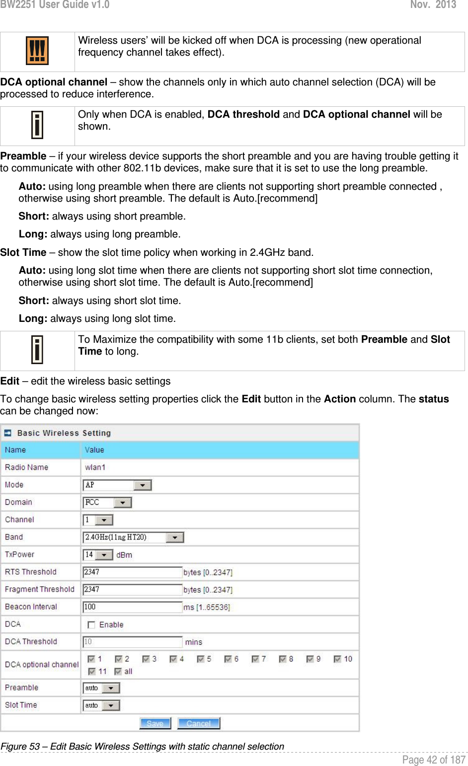 BW2251 User Guide v1.0  Nov.  2013     Page 42 of 187    Wireless users’ will be kicked off when DCA is processing (new operational frequency channel takes effect).  DCA optional channel – show the channels only in which auto channel selection (DCA) will be processed to reduce interference.  Only when DCA is enabled, DCA threshold and DCA optional channel will be shown.  Preamble – if your wireless device supports the short preamble and you are having trouble getting it to communicate with other 802.11b devices, make sure that it is set to use the long preamble. Auto: using long preamble when there are clients not supporting short preamble connected , otherwise using short preamble. The default is Auto.[recommend] Short: always using short preamble. Long: always using long preamble. Slot Time – show the slot time policy when working in 2.4GHz band. Auto: using long slot time when there are clients not supporting short slot time connection, otherwise using short slot time. The default is Auto.[recommend] Short: always using short slot time. Long: always using long slot time.  To Maximize the compatibility with some 11b clients, set both Preamble and Slot Time to long. Edit – edit the wireless basic settings To change basic wireless setting properties click the Edit button in the Action column. The status can be changed now:  Figure 53 – Edit Basic Wireless Settings with static channel selection 