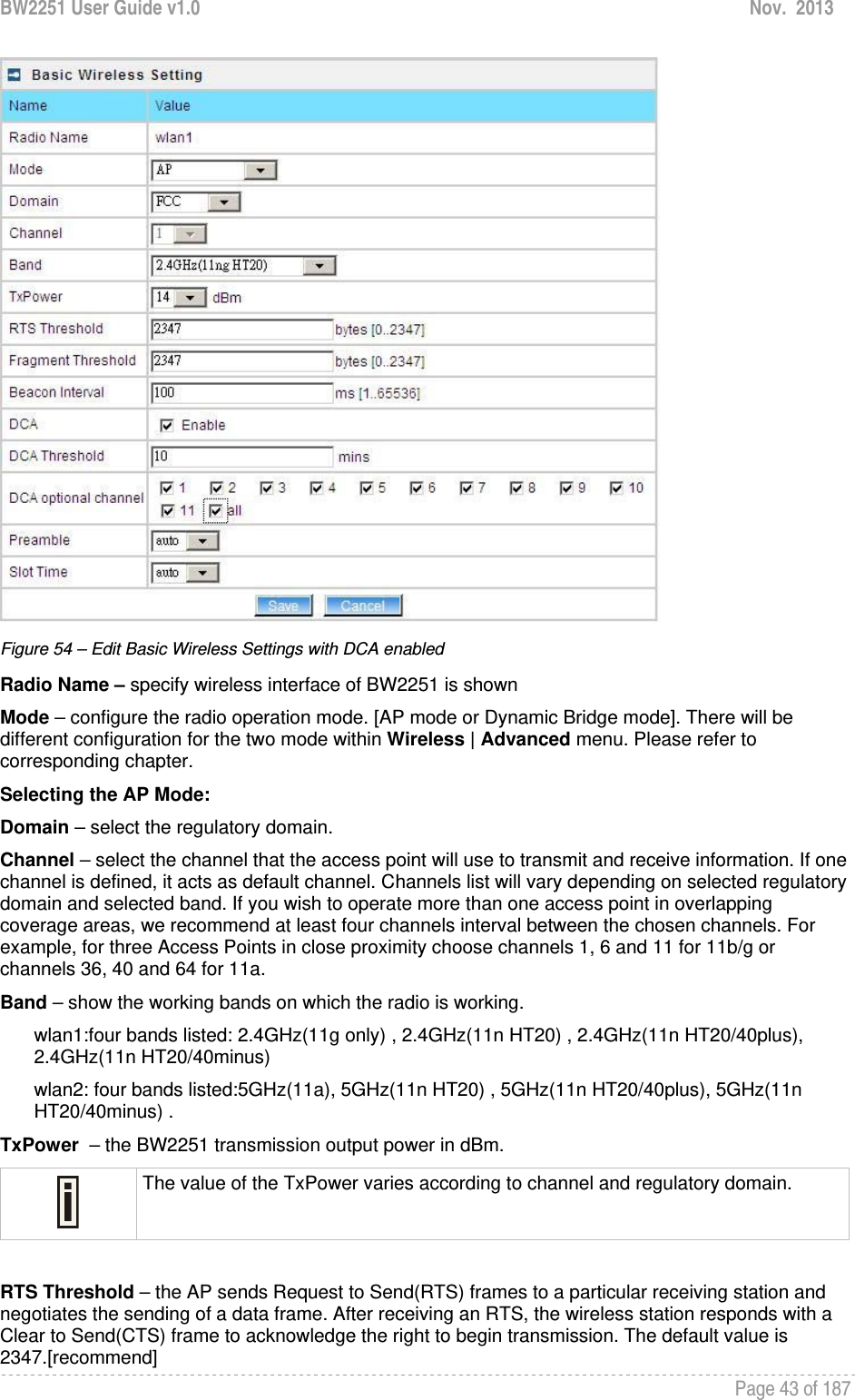 BW2251 User Guide v1.0  Nov.  2013     Page 43 of 187    Figure 54 – Edit Basic Wireless Settings with DCA enabled Radio Name – specify wireless interface of BW2251 is shown Mode – configure the radio operation mode. [AP mode or Dynamic Bridge mode]. There will be different configuration for the two mode within Wireless | Advanced menu. Please refer to corresponding chapter. Selecting the AP Mode: Domain – select the regulatory domain. Channel – select the channel that the access point will use to transmit and receive information. If one channel is defined, it acts as default channel. Channels list will vary depending on selected regulatory domain and selected band. If you wish to operate more than one access point in overlapping coverage areas, we recommend at least four channels interval between the chosen channels. For example, for three Access Points in close proximity choose channels 1, 6 and 11 for 11b/g or channels 36, 40 and 64 for 11a.  Band – show the working bands on which the radio is working.  wlan1:four bands listed: 2.4GHz(11g only) , 2.4GHz(11n HT20) , 2.4GHz(11n HT20/40plus), 2.4GHz(11n HT20/40minus)  wlan2: four bands listed:5GHz(11a), 5GHz(11n HT20) , 5GHz(11n HT20/40plus), 5GHz(11n HT20/40minus) . TxPower  – the BW2251 transmission output power in dBm.   The value of the TxPower varies according to channel and regulatory domain.  RTS Threshold – the AP sends Request to Send(RTS) frames to a particular receiving station and negotiates the sending of a data frame. After receiving an RTS, the wireless station responds with a Clear to Send(CTS) frame to acknowledge the right to begin transmission. The default value is 2347.[recommend] 