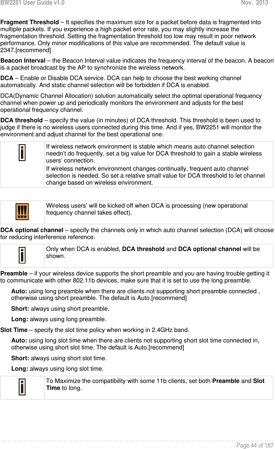 BW2251 User Guide v1.0  Nov.  2013     Page 44 of 187   Fragment Threshold – It specifies the maximum size for a packet before data is fragmented into multiple packets. If you experience a high packet error rate, you may slightly increase the fragmentation threshold. Setting the fragmentation threshold too low may result in poor network performance. Only minor modifications of this value are recommended. The default value is 2347.[recommend] Beacon Interval – the Beacon Interval value indicates the frequency interval of the beacon. A beacon is a packet broadcast by the AP to synchronize the wireless network. DCA – Enable or Disable DCA service. DCA can help to choose the best working channel automatically. And static channel selection will be forbidden if DCA is enabled. DCA(Dynamic Channel Allocation) solution automatically select the optimal operational frequency channel when power up and periodically monitors the environment and adjusts for the best operational frequency channel. DCA threshold – specify the value (in minutes) of DCA threshold. This threshold is been used to judge if there is no wireless users connected during this time. And if yes, BW2251 will monitor the environment and adjust channel for the best operational one.  If wireless network environment is stable which means auto channel selection needn’t do frequently, set a big value for DCA threshold to gain a stable wireless users’ connection. If wireless network environment changes continually, frequent auto channel selection is needed. So set a relative small value for DCA threshold to let channel change based on wireless environment.    Wireless users’ will be kicked off when DCA is processing (new operational frequency channel takes effect).  DCA optional channel – specify the channels only in which auto channel selection (DCA) will choose for reducing interference reference.  Only when DCA is enabled, DCA threshold and DCA optional channel will be shown.  Preamble – if your wireless device supports the short preamble and you are having trouble getting it to communicate with other 802.11b devices, make sure that it is set to use the long preamble. Auto: using long preamble when there are clients not supporting short preamble connected , otherwise using short preamble. The default is Auto.[recommend] Short: always using short preamble. Long: always using long preamble. Slot Time – specify the slot time policy when working in 2.4GHz band. Auto: using long slot time when there are clients not supporting short slot time connected in, otherwise using short slot time. The default is Auto.[recommend] Short: always using short slot time. Long: always using long slot time.  To Maximize the compatibility with some 11b clients, set both Preamble and Slot Time to long.     