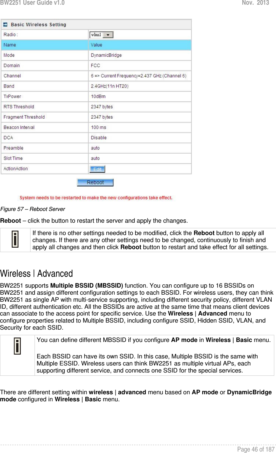 BW2251 User Guide v1.0  Nov.  2013     Page 46 of 187    Figure 57 – Reboot Server Reboot – click the button to restart the server and apply the changes.  If there is no other settings needed to be modified, click the Reboot button to apply all changes. If there are any other settings need to be changed, continuously to finish and apply all changes and then click Reboot button to restart and take effect for all settings.  Wireless | Advanced  BW2251 supports Multiple BSSID (MBSSID) function. You can configure up to 16 BSSIDs on BW2251 and assign different configuration settings to each BSSID. For wireless users, they can think BW2251 as single AP with multi-service supporting, including different security policy, different VLAN ID, different authentication etc. All the BSSIDs are active at the same time that means client devices can associate to the access point for specific service. Use the Wireless | Advanced menu to configure properties related to Multiple BSSID, including configure SSID, Hidden SSID, VLAN, and Security for each SSID.  You can define different MBSSID if you configure AP mode in Wireless | Basic menu. Each BSSID can have its own SSID. In this case, Multiple BSSID is the same with Multiple ESSID. Wireless users can think BW2251 as multiple virtual APs, each supporting different service, and connects one SSID for the special services.   There are different setting within wireless | advanced menu based on AP mode or DynamicBridge mode configured in Wireless | Basic menu.   