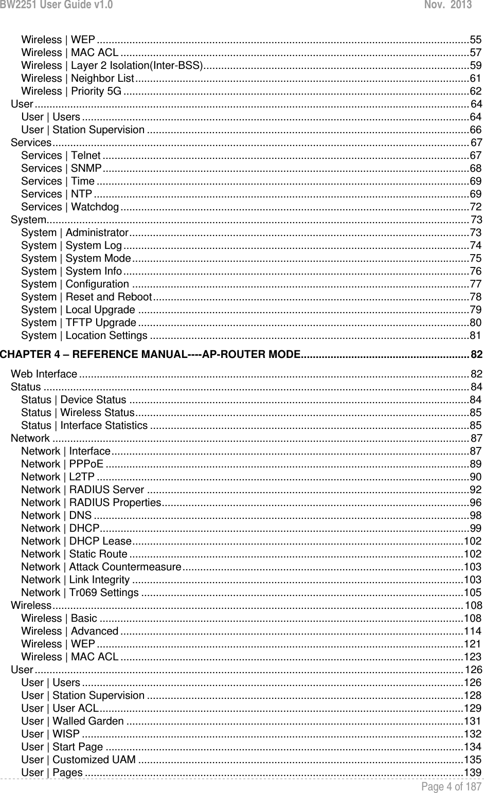 BW2251 User Guide v1.0  Nov.  2013     Page 4 of 187   Wireless | WEP .............................................................................................................................. 55Wireless | MAC ACL ...................................................................................................................... 57Wireless | Layer 2 Isolation(Inter-BSS) .......................................................................................... 59Wireless | Neighbor List ................................................................................................................. 61Wireless | Priority 5G ..................................................................................................................... 62User ................................................................................................................................................... 64User | Users ................................................................................................................................... 64User | Station Supervision ............................................................................................................. 66Services ............................................................................................................................................. 67Services | Telnet ............................................................................................................................ 67Services | SNMP ............................................................................................................................ 68Services | Time .............................................................................................................................. 69Services | NTP ............................................................................................................................... 69Services | Watchdog ...................................................................................................................... 72System ............................................................................................................................................... 73System | Administrator ................................................................................................................... 73System | System Log ..................................................................................................................... 74System | System Mode .................................................................................................................. 75System | System Info ..................................................................................................................... 76System | Configuration .................................................................................................................. 77System | Reset and Reboot ........................................................................................................... 78System | Local Upgrade ................................................................................................................ 79System | TFTP Upgrade ................................................................................................................ 80System | Location Settings ............................................................................................................ 81CHAPTER 4 – REFERENCE MANUAL----AP-ROUTER MODE ......................................................... 82Web Interface .................................................................................................................................... 82Status ................................................................................................................................................ 84Status | Device Status ................................................................................................................... 84Status | Wireless Status ................................................................................................................. 85Status | Interface Statistics ............................................................................................................ 85Network ............................................................................................................................................. 87Network | Interface ......................................................................................................................... 87Network | PPPoE ........................................................................................................................... 89Network | L2TP .............................................................................................................................. 90Network | RADIUS Server ............................................................................................................. 92Network | RADIUS Properties ........................................................................................................ 96Network | DNS ............................................................................................................................... 98Network | DHCP ............................................................................................................................. 99Network | DHCP Lease ................................................................................................................ 102Network | Static Route ................................................................................................................. 102Network | Attack Countermeasure ............................................................................................... 103Network | Link Integrity ................................................................................................................ 103Network | Tr069 Settings ............................................................................................................. 105Wireless ........................................................................................................................................... 108Wireless | Basic ........................................................................................................................... 108Wireless | Advanced .................................................................................................................... 114Wireless | WEP ............................................................................................................................ 121Wireless | MAC ACL .................................................................................................................... 123User ................................................................................................................................................. 126User | Users ................................................................................................................................. 126User | Station Supervision ........................................................................................................... 128User | User ACL ........................................................................................................................... 129User | Walled Garden .................................................................................................................. 131User | WISP ................................................................................................................................. 132User | Start Page ......................................................................................................................... 134User | Customized UAM .............................................................................................................. 135User | Pages ................................................................................................................................ 139