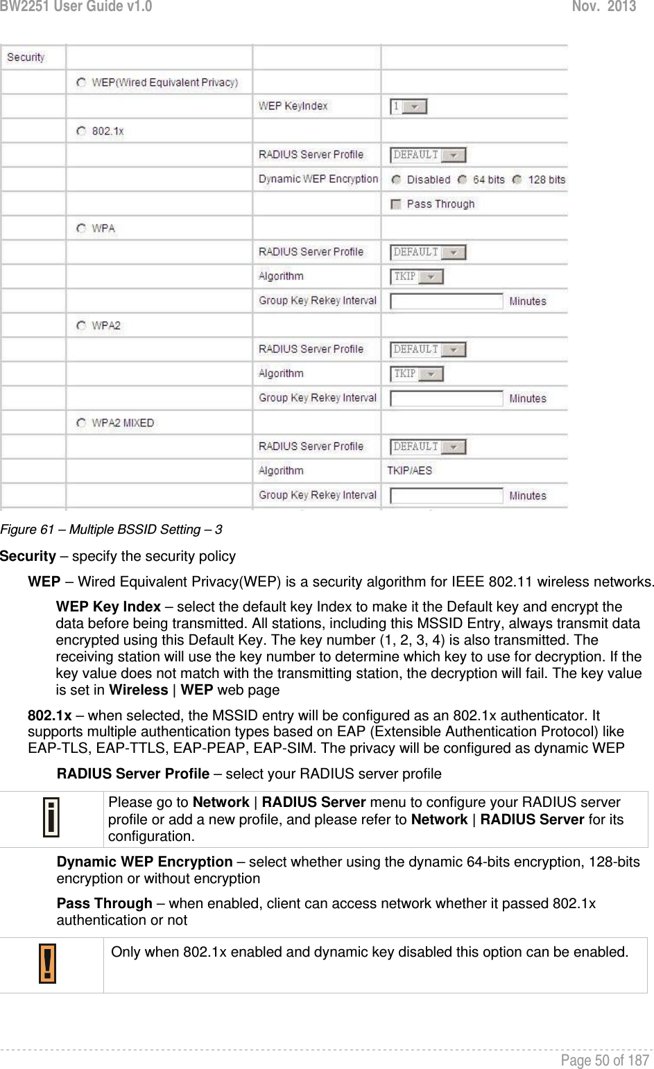 BW2251 User Guide v1.0  Nov.  2013     Page 50 of 187    Figure 61 – Multiple BSSID Setting – 3 Security – specify the security policy WEP – Wired Equivalent Privacy(WEP) is a security algorithm for IEEE 802.11 wireless networks. WEP Key Index – select the default key Index to make it the Default key and encrypt the data before being transmitted. All stations, including this MSSID Entry, always transmit data encrypted using this Default Key. The key number (1, 2, 3, 4) is also transmitted. The receiving station will use the key number to determine which key to use for decryption. If the key value does not match with the transmitting station, the decryption will fail. The key value is set in Wireless | WEP web page 802.1x – when selected, the MSSID entry will be configured as an 802.1x authenticator. It supports multiple authentication types based on EAP (Extensible Authentication Protocol) like EAP-TLS, EAP-TTLS, EAP-PEAP, EAP-SIM. The privacy will be configured as dynamic WEP RADIUS Server Profile – select your RADIUS server profile  Please go to Network | RADIUS Server menu to configure your RADIUS server profile or add a new profile, and please refer to Network | RADIUS Server for its configuration. Dynamic WEP Encryption – select whether using the dynamic 64-bits encryption, 128-bits encryption or without encryption Pass Through – when enabled, client can access network whether it passed 802.1x authentication or not  Only when 802.1x enabled and dynamic key disabled this option can be enabled.  