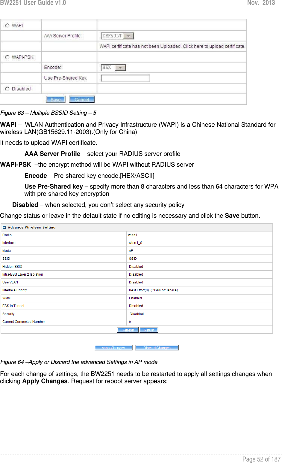 BW2251 User Guide v1.0  Nov.  2013     Page 52 of 187    Figure 63 – Multiple BSSID Setting – 5 WAPI –  WLAN Authentication and Privacy Infrastructure (WAPI) is a Chinese National Standard for wireless LAN(GB15629.11-2003).(Only for China) It needs to upload WAPI certificate. AAA Server Profile – select your RADIUS server profile WAPI-PSK  –the encrypt method will be WAPI without RADIUS server Encode – Pre-shared key encode.[HEX/ASCII] Use Pre-Shared key – specify more than 8 characters and less than 64 characters for WPA with pre-shared key encryption Disabled – when selected, you don’t select any security policy Change status or leave in the default state if no editing is necessary and click the Save button.   Figure 64 –Apply or Discard the advanced Settings in AP mode For each change of settings, the BW2251 needs to be restarted to apply all settings changes when clicking Apply Changes. Request for reboot server appears: 