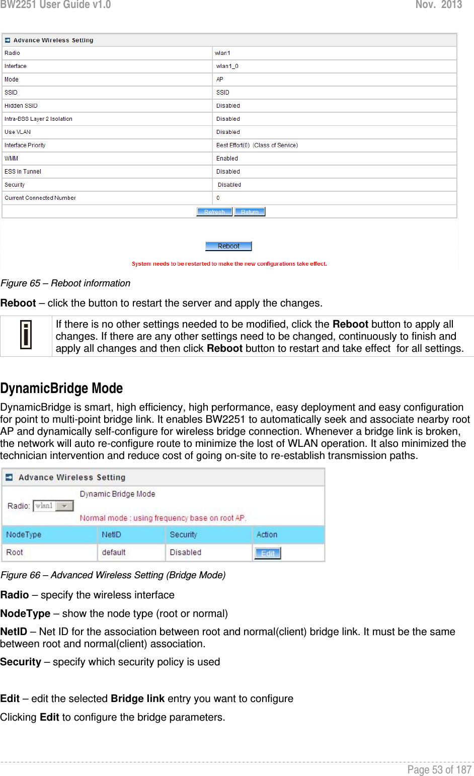 BW2251 User Guide v1.0  Nov.  2013     Page 53 of 187    Figure 65 – Reboot information Reboot – click the button to restart the server and apply the changes.  If there is no other settings needed to be modified, click the Reboot button to apply all changes. If there are any other settings need to be changed, continuously to finish and apply all changes and then click Reboot button to restart and take effect  for all settings.  DynamicBridge Mode DynamicBridge is smart, high efficiency, high performance, easy deployment and easy configuration for point to multi-point bridge link. It enables BW2251 to automatically seek and associate nearby root AP and dynamically self-configure for wireless bridge connection. Whenever a bridge link is broken, the network will auto re-configure route to minimize the lost of WLAN operation. It also minimized the technician intervention and reduce cost of going on-site to re-establish transmission paths.  Figure 66 – Advanced Wireless Setting (Bridge Mode) Radio – specify the wireless interface NodeType – show the node type (root or normal) NetID – Net ID for the association between root and normal(client) bridge link. It must be the same between root and normal(client) association. Security – specify which security policy is used  Edit – edit the selected Bridge link entry you want to configure Clicking Edit to configure the bridge parameters. 