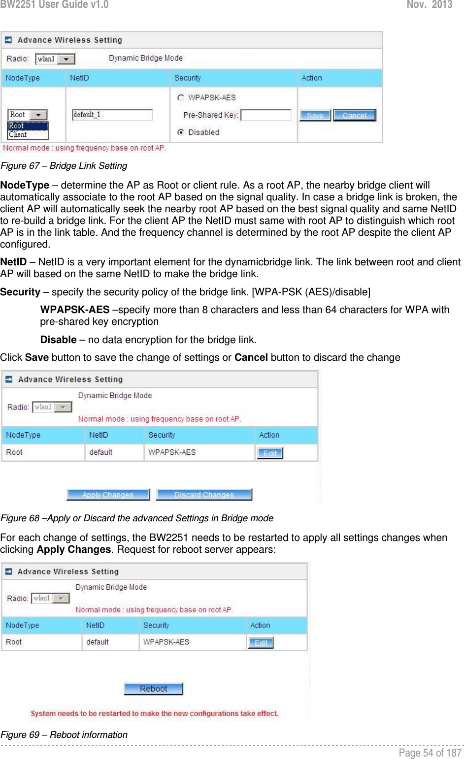 BW2251 User Guide v1.0  Nov.  2013     Page 54 of 187    Figure 67 – Bridge Link Setting NodeType – determine the AP as Root or client rule. As a root AP, the nearby bridge client will automatically associate to the root AP based on the signal quality. In case a bridge link is broken, the client AP will automatically seek the nearby root AP based on the best signal quality and same NetID to re-build a bridge link. For the client AP the NetID must same with root AP to distinguish which root AP is in the link table. And the frequency channel is determined by the root AP despite the client AP configured. NetID – NetID is a very important element for the dynamicbridge link. The link between root and client AP will based on the same NetID to make the bridge link. Security – specify the security policy of the bridge link. [WPA-PSK (AES)/disable]  WPAPSK-AES –specify more than 8 characters and less than 64 characters for WPA with pre-shared key encryption Disable – no data encryption for the bridge link. Click Save button to save the change of settings or Cancel button to discard the change  Figure 68 –Apply or Discard the advanced Settings in Bridge mode For each change of settings, the BW2251 needs to be restarted to apply all settings changes when clicking Apply Changes. Request for reboot server appears:  Figure 69 – Reboot information 