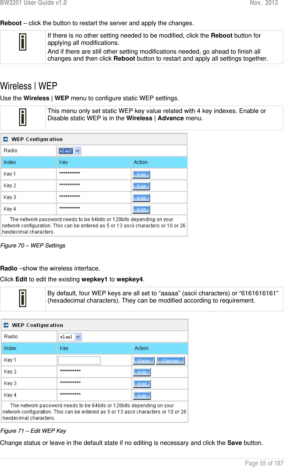 BW2251 User Guide v1.0  Nov.  2013     Page 55 of 187   Reboot – click the button to restart the server and apply the changes.  If there is no other setting needed to be modified, click the Reboot button for applying all modifications.  And if there are still other setting modifications needed, go ahead to finish all changes and then click Reboot button to restart and apply all settings together.   Wireless | WEP  Use the Wireless | WEP menu to configure static WEP settings.   This menu only set static WEP key value related with 4 key indexes. Enable or Disable static WEP is in the Wireless | Advance menu.  Figure 70 – WEP Settings  Radio –show the wireless interface. Click Edit to edit the existing wepkey1 to wepkey4.   By default, four WEP keys are all set to “aaaaa” (ascii characters) or “6161616161” (hexadecimal characters). They can be modified according to requirement.    Figure 71 – Edit WEP Key Change status or leave in the default state if no editing is necessary and click the Save button.  