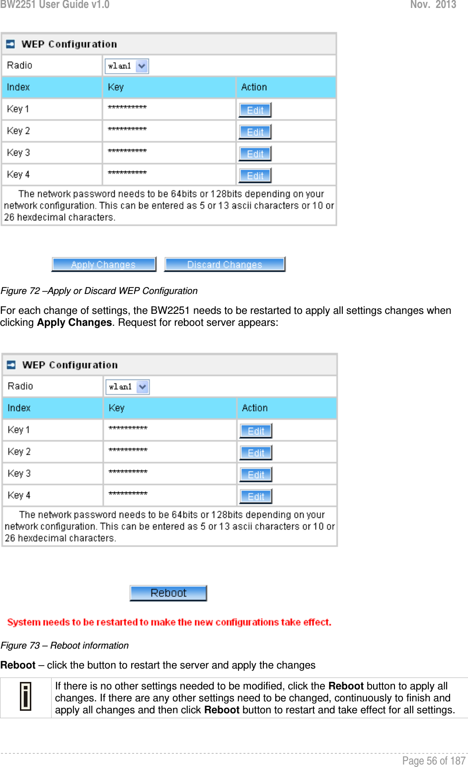 BW2251 User Guide v1.0  Nov.  2013     Page 56 of 187    Figure 72 –Apply or Discard WEP Configuration For each change of settings, the BW2251 needs to be restarted to apply all settings changes when clicking Apply Changes. Request for reboot server appears:   Figure 73 – Reboot information Reboot – click the button to restart the server and apply the changes  If there is no other settings needed to be modified, click the Reboot button to apply all changes. If there are any other settings need to be changed, continuously to finish and apply all changes and then click Reboot button to restart and take effect for all settings.  