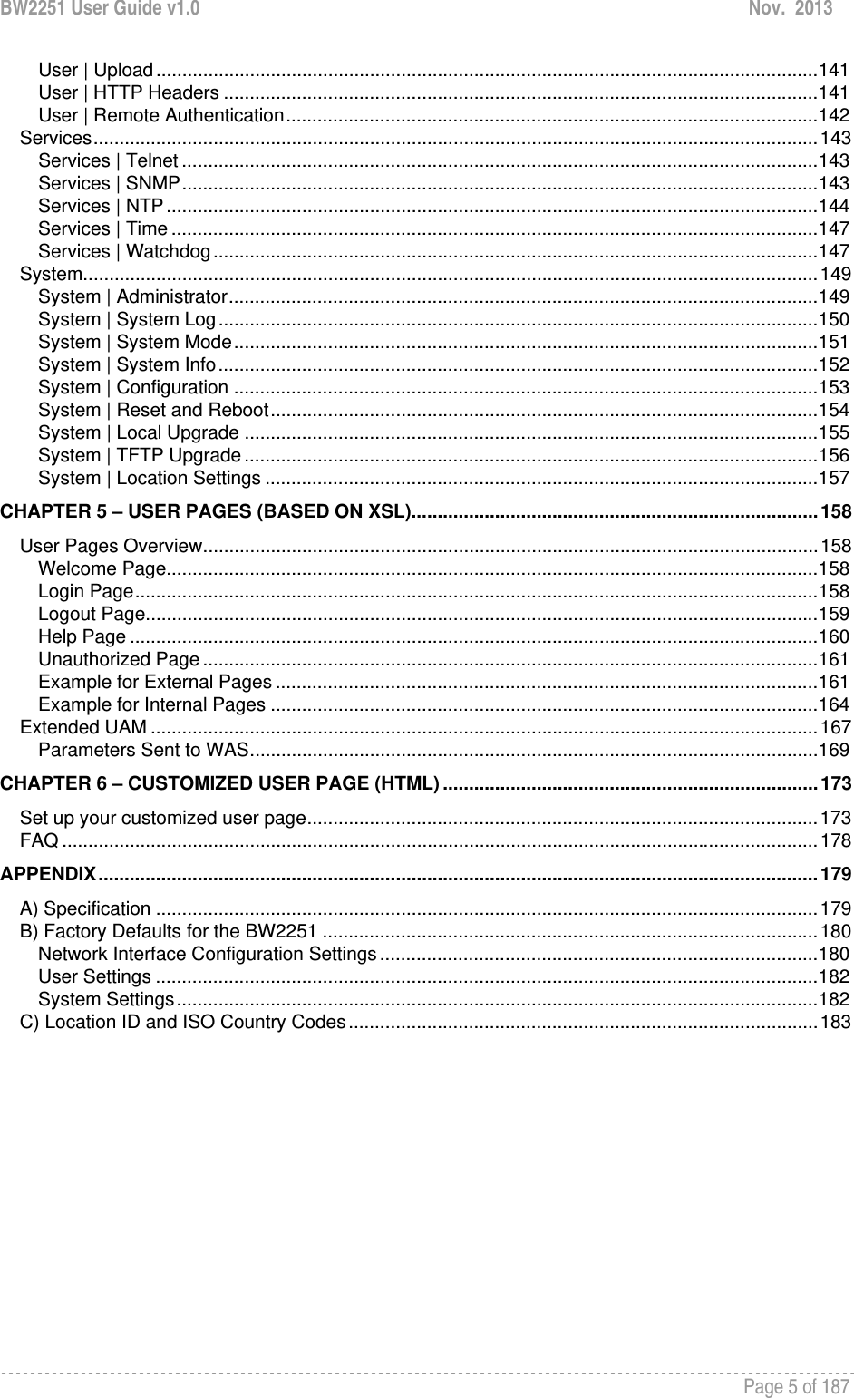 BW2251 User Guide v1.0  Nov.  2013     Page 5 of 187   User | Upload ............................................................................................................................... 141User | HTTP Headers .................................................................................................................. 141User | Remote Authentication ...................................................................................................... 142Services ........................................................................................................................................... 143Services | Telnet .......................................................................................................................... 143Services | SNMP .......................................................................................................................... 143Services | NTP ............................................................................................................................. 144Services | Time ............................................................................................................................ 147Services | Watchdog .................................................................................................................... 147System ............................................................................................................................................. 149System | Administrator ................................................................................................................. 149System | System Log ................................................................................................................... 150System | System Mode ................................................................................................................ 151System | System Info ................................................................................................................... 152System | Configuration ................................................................................................................ 153System | Reset and Reboot ......................................................................................................... 154System | Local Upgrade .............................................................................................................. 155System | TFTP Upgrade .............................................................................................................. 156System | Location Settings .......................................................................................................... 157CHAPTER 5 – USER PAGES (BASED ON XSL).............................................................................. 158User Pages Overview ...................................................................................................................... 158Welcome Page............................................................................................................................. 158Login Page ................................................................................................................................... 158Logout Page ................................................................................................................................. 159Help Page .................................................................................................................................... 160Unauthorized Page ...................................................................................................................... 161Example for External Pages ........................................................................................................ 161Example for Internal Pages ......................................................................................................... 164Extended UAM ................................................................................................................................ 167Parameters Sent to WAS ............................................................................................................. 169CHAPTER 6 – CUSTOMIZED USER PAGE (HTML) ........................................................................ 173Set up your customized user page .................................................................................................. 173FAQ ................................................................................................................................................. 178APPENDIX .......................................................................................................................................... 179A) Specification ............................................................................................................................... 179B) Factory Defaults for the BW2251 ............................................................................................... 180Network Interface Configuration Settings .................................................................................... 180User Settings ............................................................................................................................... 182System Settings ........................................................................................................................... 182C) Location ID and ISO Country Codes .......................................................................................... 183 