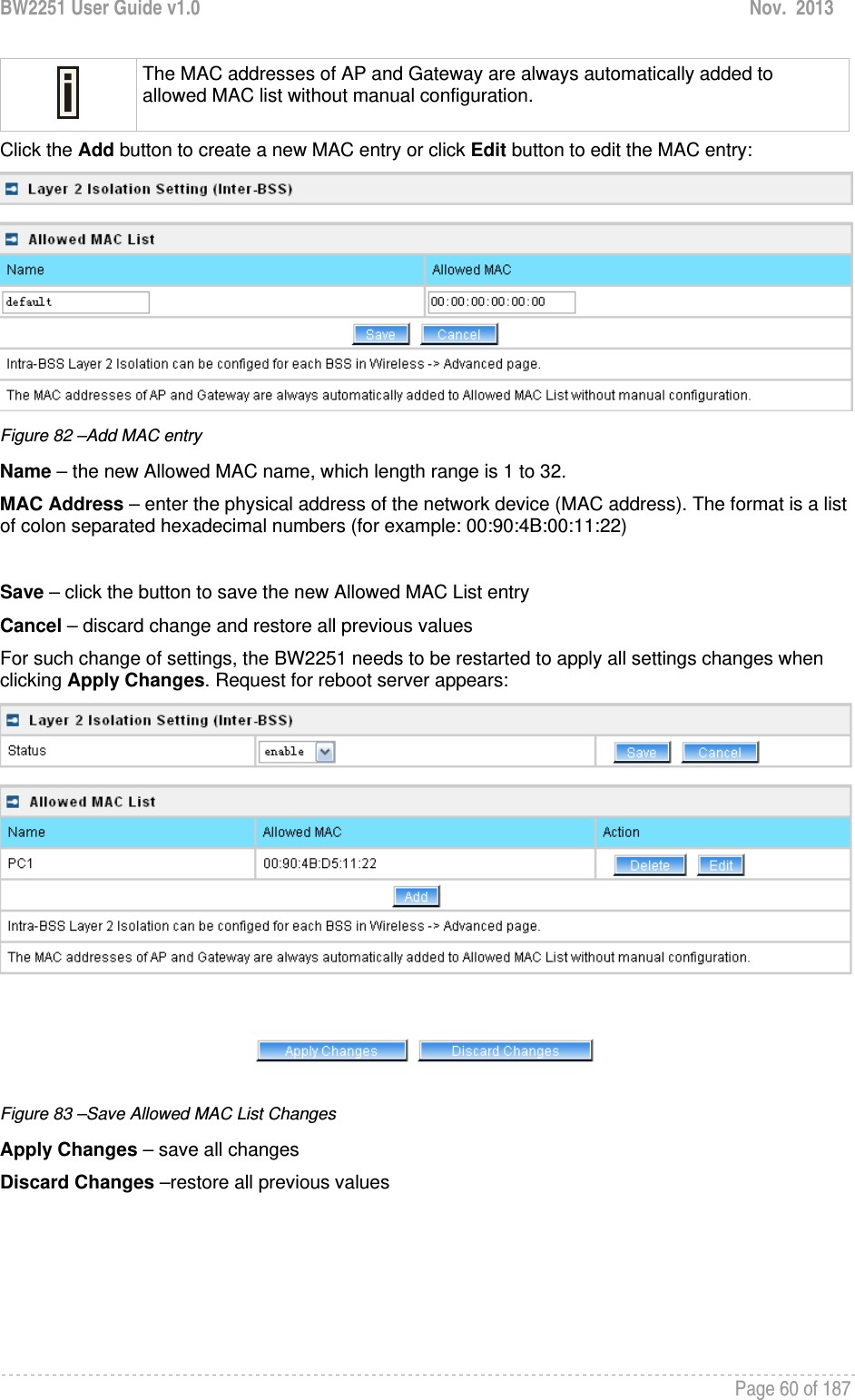 BW2251 User Guide v1.0  Nov.  2013     Page 60 of 187    The MAC addresses of AP and Gateway are always automatically added to allowed MAC list without manual configuration. Click the Add button to create a new MAC entry or click Edit button to edit the MAC entry:  Figure 82 –Add MAC entry Name – the new Allowed MAC name, which length range is 1 to 32. MAC Address – enter the physical address of the network device (MAC address). The format is a list of colon separated hexadecimal numbers (for example: 00:90:4B:00:11:22)  Save – click the button to save the new Allowed MAC List entry Cancel – discard change and restore all previous values For such change of settings, the BW2251 needs to be restarted to apply all settings changes when clicking Apply Changes. Request for reboot server appears:  Figure 83 –Save Allowed MAC List Changes Apply Changes – save all changes Discard Changes –restore all previous values 