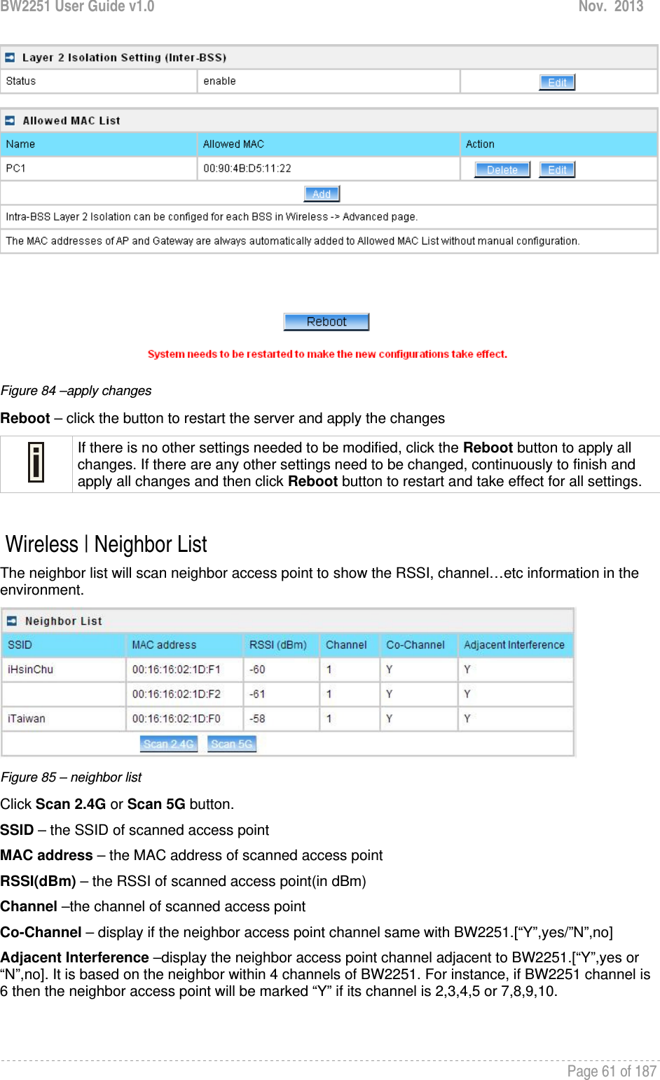 BW2251 User Guide v1.0  Nov.  2013     Page 61 of 187    Figure 84 –apply changes Reboot – click the button to restart the server and apply the changes  If there is no other settings needed to be modified, click the Reboot button to apply all changes. If there are any other settings need to be changed, continuously to finish and apply all changes and then click Reboot button to restart and take effect for all settings.   Wireless | Neighbor List The neighbor list will scan neighbor access point to show the RSSI, channel…etc information in the environment.  Figure 85 – neighbor list Click Scan 2.4G or Scan 5G button. SSID – the SSID of scanned access point MAC address – the MAC address of scanned access point RSSI(dBm) – the RSSI of scanned access point(in dBm) Channel –the channel of scanned access point Co-Channel – display if the neighbor access point channel same with BW2251.[“Y”,yes/”N”,no] Adjacent Interference –display the neighbor access point channel adjacent to BW2251.[“Y”,yes or “N”,no]. It is based on the neighbor within 4 channels of BW2251. For instance, if BW2251 channel is 6 then the neighbor access point will be marked “Y” if its channel is 2,3,4,5 or 7,8,9,10.  