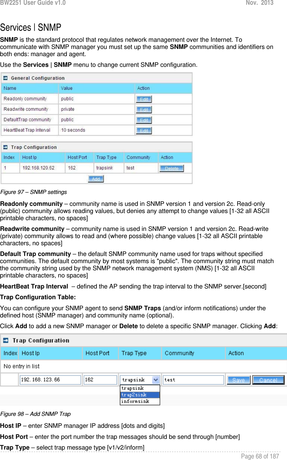 BW2251 User Guide v1.0  Nov.  2013     Page 68 of 187   Services | SNMP SNMP is the standard protocol that regulates network management over the Internet. To communicate with SNMP manager you must set up the same SNMP communities and identifiers on both ends: manager and agent. Use the Services | SNMP menu to change current SNMP configuration.  Figure 97 – SNMP settings Readonly community – community name is used in SNMP version 1 and version 2c. Read-only (public) community allows reading values, but denies any attempt to change values [1-32 all ASCII printable characters, no spaces] Readwrite community – community name is used in SNMP version 1 and version 2c. Read-write (private) community allows to read and (where possible) change values [1-32 all ASCII printable characters, no spaces] Default Trap community – the default SNMP community name used for traps without specified communities. The default community by most systems is &quot;public&quot;. The community string must match the community string used by the SNMP network management system (NMS) [1-32 all ASCII printable characters, no spaces] HeartBeat Trap Interval  – defined the AP sending the trap interval to the SNMP server.[second] Trap Configuration Table: You can configure your SNMP agent to send SNMP Traps (and/or inform notifications) under the defined host (SNMP manager) and community name (optional). Click Add to add a new SNMP manager or Delete to delete a specific SNMP manager. Clicking Add:  Figure 98 – Add SNMP Trap Host IP – enter SNMP manager IP address [dots and digits] Host Port – enter the port number the trap messages should be send through [number] Trap Type – select trap message type [v1/v2/inform] 