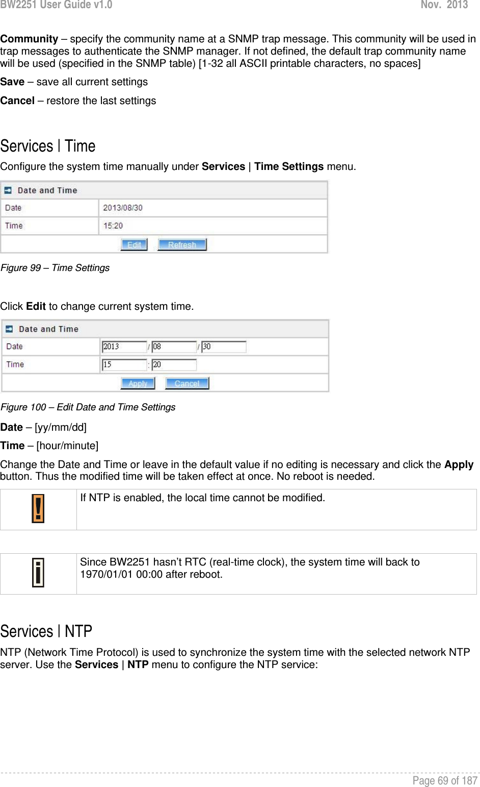 BW2251 User Guide v1.0  Nov.  2013     Page 69 of 187   Community – specify the community name at a SNMP trap message. This community will be used in trap messages to authenticate the SNMP manager. If not defined, the default trap community name will be used (specified in the SNMP table) [1-32 all ASCII printable characters, no spaces] Save – save all current settings Cancel – restore the last settings  Services | Time Configure the system time manually under Services | Time Settings menu.  Figure 99 – Time Settings  Click Edit to change current system time.  Figure 100 – Edit Date and Time Settings Date – [yy/mm/dd] Time – [hour/minute] Change the Date and Time or leave in the default value if no editing is necessary and click the Apply button. Thus the modified time will be taken effect at once. No reboot is needed.  If NTP is enabled, the local time cannot be modified.   Since BW2251 hasn’t RTC (real-time clock), the system time will back to 1970/01/01 00:00 after reboot.  Services | NTP NTP (Network Time Protocol) is used to synchronize the system time with the selected network NTP server. Use the Services | NTP menu to configure the NTP service: 