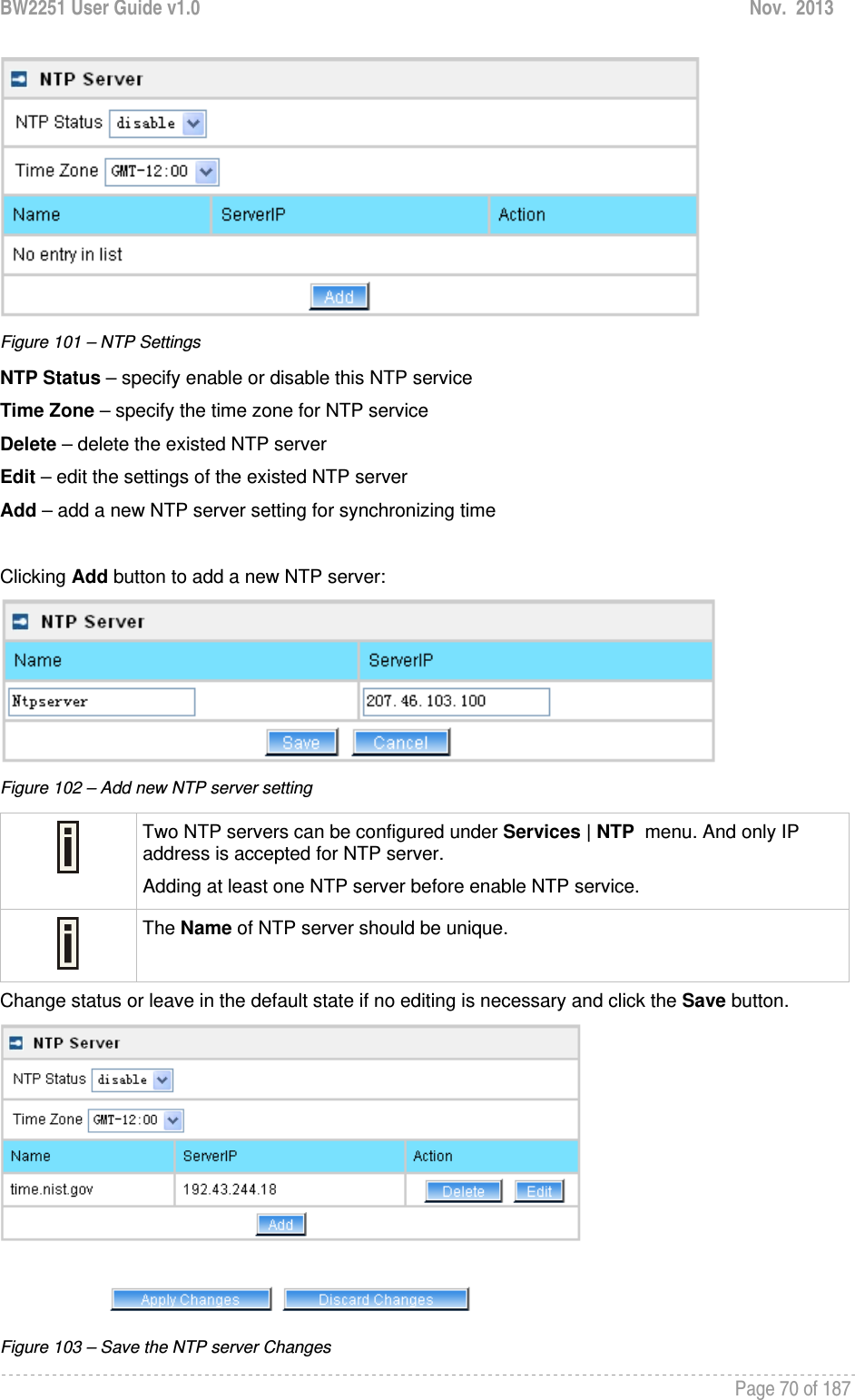 BW2251 User Guide v1.0  Nov.  2013     Page 70 of 187    Figure 101 – NTP Settings NTP Status – specify enable or disable this NTP service Time Zone – specify the time zone for NTP service Delete – delete the existed NTP server Edit – edit the settings of the existed NTP server Add – add a new NTP server setting for synchronizing time  Clicking Add button to add a new NTP server:  Figure 102 – Add new NTP server setting  Two NTP servers can be configured under Services | NTP  menu. And only IP address is accepted for NTP server. Adding at least one NTP server before enable NTP service.  The Name of NTP server should be unique. Change status or leave in the default state if no editing is necessary and click the Save button.  Figure 103 – Save the NTP server Changes 