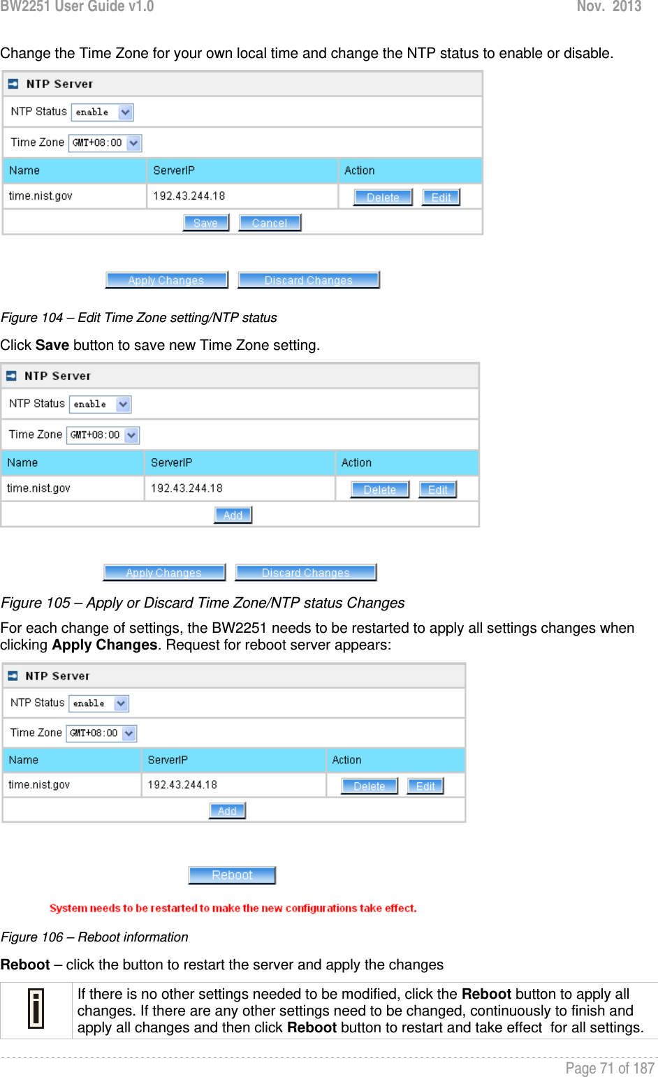 BW2251 User Guide v1.0  Nov.  2013     Page 71 of 187   Change the Time Zone for your own local time and change the NTP status to enable or disable.  Figure 104 – Edit Time Zone setting/NTP status Click Save button to save new Time Zone setting.  Figure 105 – Apply or Discard Time Zone/NTP status Changes For each change of settings, the BW2251 needs to be restarted to apply all settings changes when clicking Apply Changes. Request for reboot server appears:  Figure 106 – Reboot information Reboot – click the button to restart the server and apply the changes  If there is no other settings needed to be modified, click the Reboot button to apply all changes. If there are any other settings need to be changed, continuously to finish and apply all changes and then click Reboot button to restart and take effect  for all settings. 