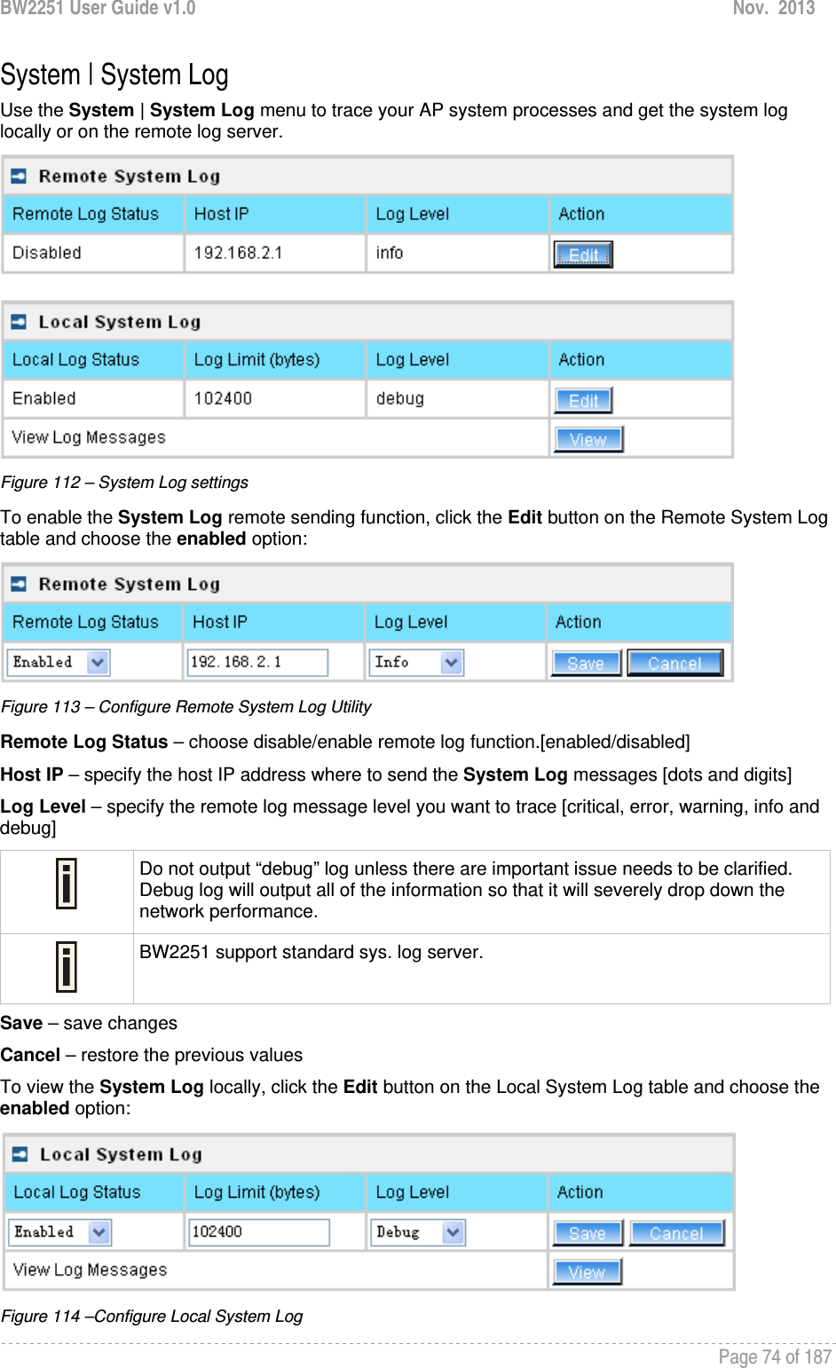 BW2251 User Guide v1.0  Nov.  2013     Page 74 of 187   System | System Log Use the System | System Log menu to trace your AP system processes and get the system log locally or on the remote log server.   Figure 112 – System Log settings To enable the System Log remote sending function, click the Edit button on the Remote System Log table and choose the enabled option:  Figure 113 – Configure Remote System Log Utility Remote Log Status – choose disable/enable remote log function.[enabled/disabled] Host IP – specify the host IP address where to send the System Log messages [dots and digits] Log Level – specify the remote log message level you want to trace [critical, error, warning, info and debug]  Do not output “debug” log unless there are important issue needs to be clarified. Debug log will output all of the information so that it will severely drop down the network performance.  BW2251 support standard sys. log server. Save – save changes Cancel – restore the previous values To view the System Log locally, click the Edit button on the Local System Log table and choose the enabled option:  Figure 114 –Configure Local System Log 