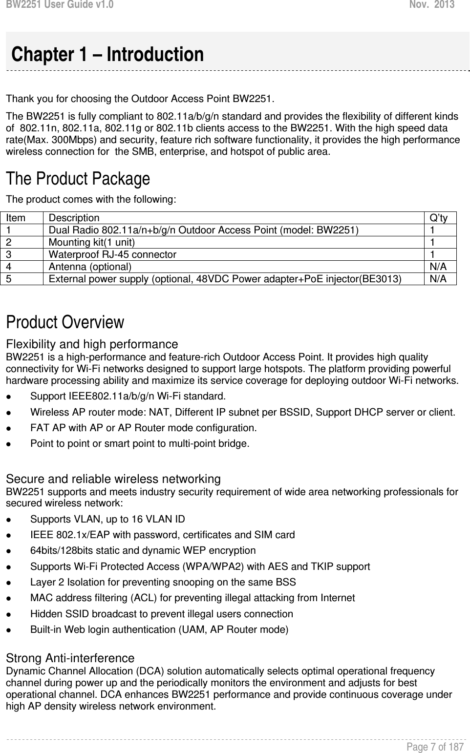 BW2251 User Guide v1.0  Nov.  2013     Page 7 of 187    Thank you for choosing the Outdoor Access Point BW2251. The BW2251 is fully compliant to 802.11a/b/g/n standard and provides the flexibility of different kinds of  802.11n, 802.11a, 802.11g or 802.11b clients access to the BW2251. With the high speed data rate(Max. 300Mbps) and security, feature rich software functionality, it provides the high performance wireless connection for  the SMB, enterprise, and hotspot of public area. The Product Package  The product comes with the following: Item   Description   Q’ty1  Dual Radio 802.11a/n+b/g/n Outdoor Access Point (model: BW2251)  1 2 Mounting kit(1 unit)  1 3  Waterproof RJ-45 connector  1 4 Antenna (optional)  N/A 5  External power supply (optional, 48VDC Power adapter+PoE injector(BE3013)  N/A  Product Overview Flexibility and high performance BW2251 is a high-performance and feature-rich Outdoor Access Point. It provides high quality connectivity for Wi-Fi networks designed to support large hotspots. The platform providing powerful hardware processing ability and maximize its service coverage for deploying outdoor Wi-Fi networks. z Support IEEE802.11a/b/g/n Wi-Fi standard. z Wireless AP router mode: NAT, Different IP subnet per BSSID, Support DHCP server or client. z FAT AP with AP or AP Router mode configuration. z Point to point or smart point to multi-point bridge.  Secure and reliable wireless networking BW2251 supports and meets industry security requirement of wide area networking professionals for secured wireless network:  z Supports VLAN, up to 16 VLAN ID z IEEE 802.1x/EAP with password, certificates and SIM card z 64bits/128bits static and dynamic WEP encryption z Supports Wi-Fi Protected Access (WPA/WPA2) with AES and TKIP support z Layer 2 Isolation for preventing snooping on the same BSS z MAC address filtering (ACL) for preventing illegal attacking from Internet z Hidden SSID broadcast to prevent illegal users connection z Built-in Web login authentication (UAM, AP Router mode)  Strong Anti-interference Dynamic Channel Allocation (DCA) solution automatically selects optimal operational frequency channel during power up and the periodically monitors the environment and adjusts for best operational channel. DCA enhances BW2251 performance and provide continuous coverage under high AP density wireless network environment.  Chapter 1 – Introduction 