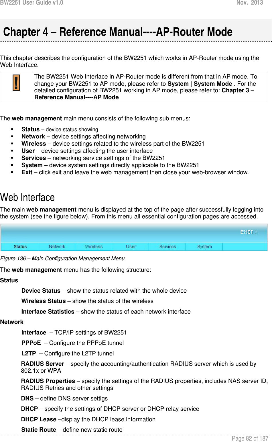 BW2251 User Guide v1.0  Nov.  2013     Page 82 of 187    This chapter describes the configuration of the BW2251 which works in AP-Router mode using the Web Interface.  The BW2251 Web Interface in AP-Router mode is different from that in AP mode. To change your BW2251 to AP mode, please refer to System | System Mode . For the detailed configuration of BW2251 working in AP mode, please refer to: Chapter 3 – Reference Manual----AP Mode  The web management main menu consists of the following sub menus:  Status – device status showing  Network – device settings affecting networking  Wireless – device settings related to the wireless part of the BW2251  User – device settings affecting the user interface  Services – networking service settings of the BW2251  System – device system settings directly applicable to the BW2251  Exit – click exit and leave the web management then close your web-browser window.  Web Interface The main web management menu is displayed at the top of the page after successfully logging into the system (see the figure below). From this menu all essential configuration pages are accessed.  Figure 136 – Main Configuration Management Menu The web management menu has the following structure: Status Device Status – show the status related with the whole device Wireless Status – show the status of the wireless Interface Statistics – show the status of each network interface Network  Interface  – TCP/IP settings of BW2251 PPPoE  – Configure the PPPoE tunnel L2TP  – Configure the L2TP tunnel RADIUS Server – specify the accounting/authentication RADIUS server which is used by 802.1x or WPA RADIUS Properties – specify the settings of the RADIUS properties, includes NAS server ID, RADIUS Retries and other settings DNS – define DNS server settigs DHCP – specify the settings of DHCP server or DHCP relay service DHCP Lease –display the DHCP lease information Static Route – define new static route Chapter 4 – Reference Manual----AP-Router Mode 