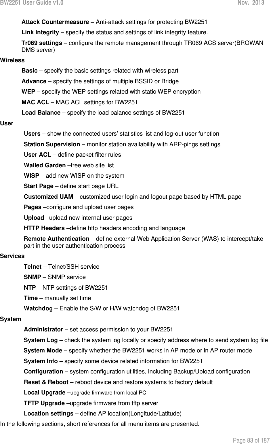 BW2251 User Guide v1.0  Nov.  2013     Page 83 of 187   Attack Countermeasure – Anti-attack settings for protecting BW2251 Link Integrity – specify the status and settings of link integrity feature.  Tr069 settings – configure the remote management through TR069 ACS server(BROWAN DMS server) Wireless Basic – specify the basic settings related with wireless part Advance – specify the settings of multiple BSSID or Bridge WEP – specify the WEP settings related with static WEP encryption MAC ACL – MAC ACL settings for BW2251 Load Balance – specify the load balance settings of BW2251 User Users – show the connected users’ statistics list and log-out user function Station Supervision – monitor station availability with ARP-pings settings User ACL – define packet filter rules Walled Garden –free web site list WISP – add new WISP on the system Start Page – define start page URL Customized UAM – customized user login and logout page based by HTML page Pages –configure and upload user pages Upload –upload new internal user pages HTTP Headers –define http headers encoding and language Remote Authentication – define external Web Application Server (WAS) to intercept/take part in the user authentication process Services Telnet – Telnet/SSH service SNMP – SNMP service NTP – NTP settings of BW2251 Time – manually set time Watchdog – Enable the S/W or H/W watchdog of BW2251 System Administrator – set access permission to your BW2251 System Log – check the system log locally or specify address where to send system log file System Mode – specify whether the BW2251 works in AP mode or in AP router mode  System Info – specify some device related information for BW2251 Configuration – system configuration utilities, including Backup/Upload configuration Reset &amp; Reboot – reboot device and restore systems to factory default Local Upgrade –upgrade firmware from local PC TFTP Upgrade –upgrade firmware from tftp server Location settings – define AP location(Longitude/Latitude) In the following sections, short references for all menu items are presented. 