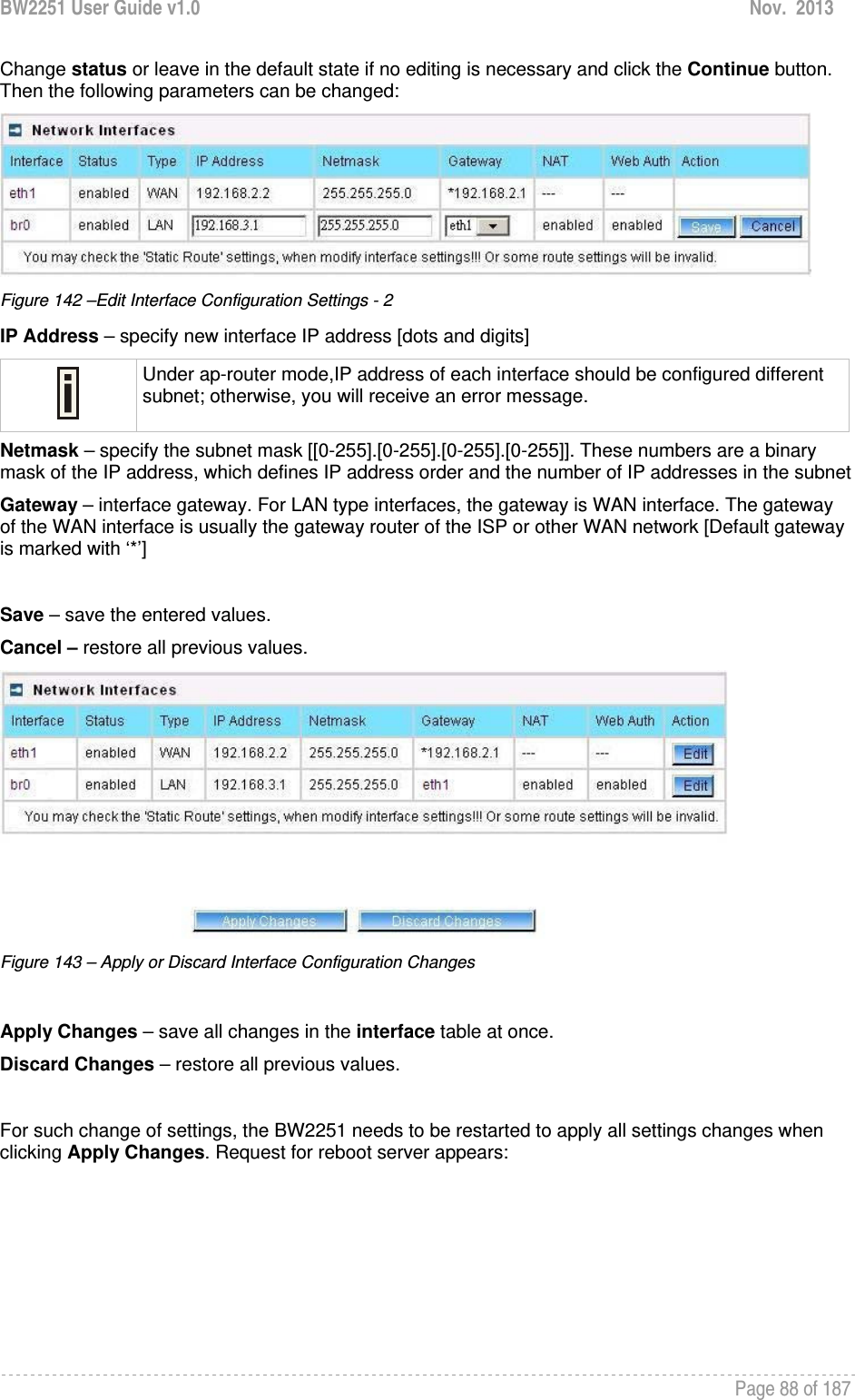 BW2251 User Guide v1.0  Nov.  2013     Page 88 of 187   Change status or leave in the default state if no editing is necessary and click the Continue button. Then the following parameters can be changed:  Figure 142 –Edit Interface Configuration Settings - 2 IP Address – specify new interface IP address [dots and digits]  Under ap-router mode,IP address of each interface should be configured different subnet; otherwise, you will receive an error message. Netmask – specify the subnet mask [[0-255].[0-255].[0-255].[0-255]]. These numbers are a binary mask of the IP address, which defines IP address order and the number of IP addresses in the subnet Gateway – interface gateway. For LAN type interfaces, the gateway is WAN interface. The gateway of the WAN interface is usually the gateway router of the ISP or other WAN network [Default gateway is marked with ‘*’]  Save – save the entered values. Cancel – restore all previous values.  Figure 143 – Apply or Discard Interface Configuration Changes  Apply Changes – save all changes in the interface table at once. Discard Changes – restore all previous values.  For such change of settings, the BW2251 needs to be restarted to apply all settings changes when clicking Apply Changes. Request for reboot server appears: 