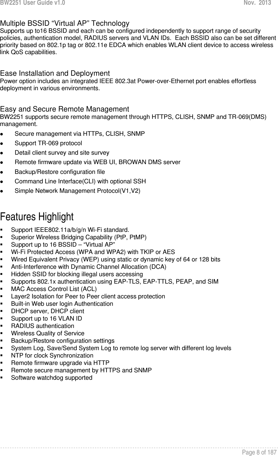 BW2251 User Guide v1.0  Nov.  2013     Page 8 of 187   Multiple BSSID “Virtual AP” Technology Supports up to16 BSSID and each can be configured independently to support range of security policies, authentication model, RADIUS servers and VLAN IDs.  Each BSSID also can be set different priority based on 802.1p tag or 802.11e EDCA which enables WLAN client device to access wireless link QoS capabilities.   Ease Installation and Deployment Power option includes an integrated IEEE 802.3at Power-over-Ethernet port enables effortless deployment in various environments.    Easy and Secure Remote Management BW2251 supports secure remote management through HTTPS, CLISH, SNMP and TR-069(DMS) management.  z Secure management via HTTPs, CLISH, SNMP z Support TR-069 protocol z Detail client survey and site survey z Remote firmware update via WEB UI, BROWAN DMS server z Backup/Restore configuration file z Command Line Interface(CLI) with optional SSH z Simple Network Management Protocol(V1,V2)  Features Highlight   Support IEEE802.11a/b/g/n Wi-Fi standard.   Superior Wireless Bridging Capability (PtP, PtMP)   Support up to 16 BSSID – “Virtual AP”   Wi-Fi Protected Access (WPA and WPA2) with TKIP or AES   Wired Equivalent Privacy (WEP) using static or dynamic key of 64 or 128 bits   Anti-Interference with Dynamic Channel Allocation (DCA)   Hidden SSID for blocking illegal users accessing   Supports 802.1x authentication using EAP-TLS, EAP-TTLS, PEAP, and SIM   MAC Access Control List (ACL)   Layer2 Isolation for Peer to Peer client access protection   Built-in Web user login Authentication   DHCP server, DHCP client   Support up to 16 VLAN ID  RADIUS authentication   Wireless Quality of Service   Backup/Restore configuration settings   System Log, Save/Send System Log to remote log server with different log levels   NTP for clock Synchronization  Remote firmware upgrade via HTTP   Remote secure management by HTTPS and SNMP  Software watchdog supported  