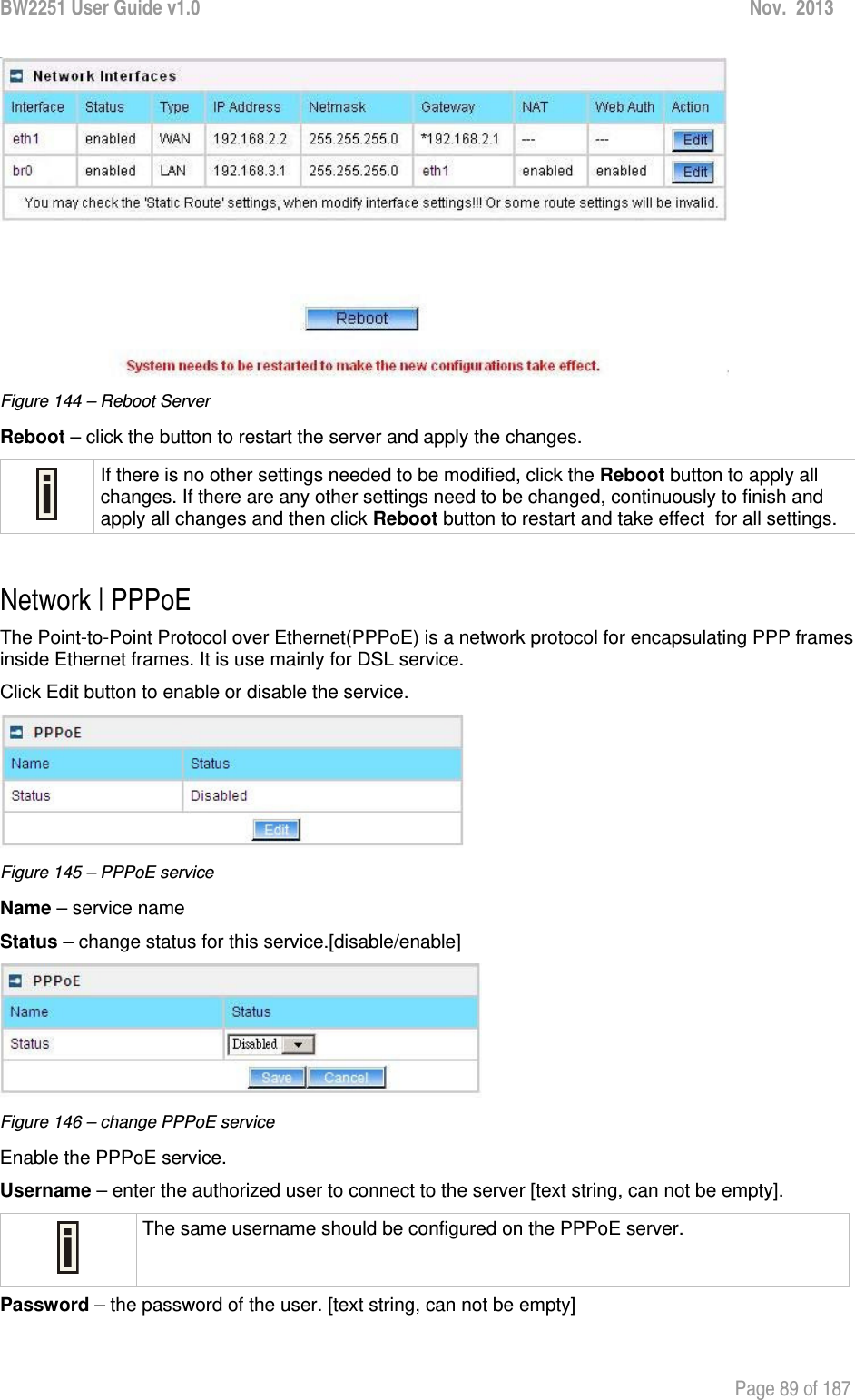 BW2251 User Guide v1.0  Nov.  2013     Page 89 of 187    Figure 144 – Reboot Server Reboot – click the button to restart the server and apply the changes.  If there is no other settings needed to be modified, click the Reboot button to apply all changes. If there are any other settings need to be changed, continuously to finish and apply all changes and then click Reboot button to restart and take effect  for all settings.  Network | PPPoE The Point-to-Point Protocol over Ethernet(PPPoE) is a network protocol for encapsulating PPP frames inside Ethernet frames. It is use mainly for DSL service. Click Edit button to enable or disable the service.  Figure 145 – PPPoE service Name – service name Status – change status for this service.[disable/enable]  Figure 146 – change PPPoE service Enable the PPPoE service. Username – enter the authorized user to connect to the server [text string, can not be empty].  The same username should be configured on the PPPoE server. Password – the password of the user. [text string, can not be empty]  