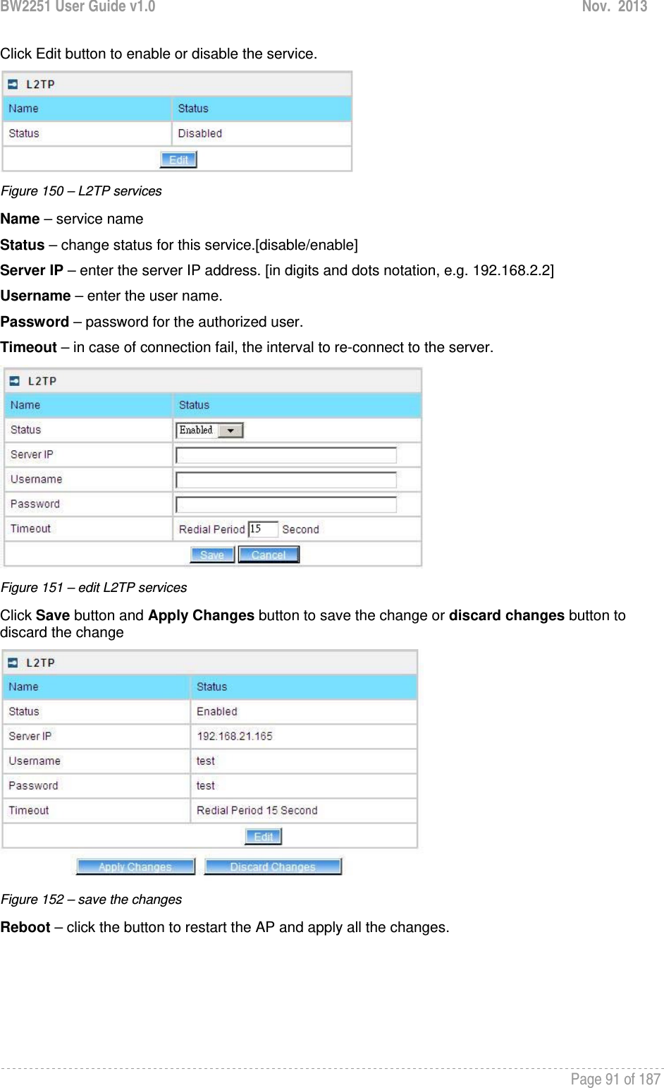 BW2251 User Guide v1.0  Nov.  2013     Page 91 of 187   Click Edit button to enable or disable the service.  Figure 150 – L2TP services Name – service name Status – change status for this service.[disable/enable] Server IP – enter the server IP address. [in digits and dots notation, e.g. 192.168.2.2] Username – enter the user name. Password – password for the authorized user. Timeout – in case of connection fail, the interval to re-connect to the server.  Figure 151 – edit L2TP services Click Save button and Apply Changes button to save the change or discard changes button to discard the change  Figure 152 – save the changes Reboot – click the button to restart the AP and apply all the changes. 