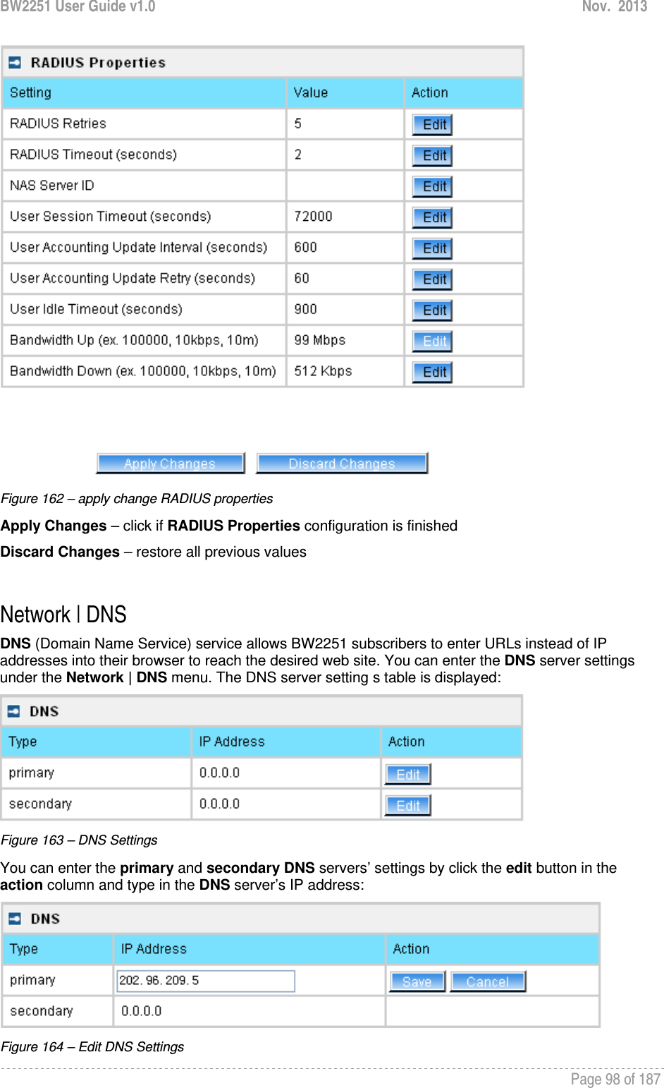 BW2251 User Guide v1.0  Nov.  2013     Page 98 of 187    Figure 162 – apply change RADIUS properties Apply Changes – click if RADIUS Properties configuration is finished Discard Changes – restore all previous values  Network | DNS DNS (Domain Name Service) service allows BW2251 subscribers to enter URLs instead of IP addresses into their browser to reach the desired web site. You can enter the DNS server settings under the Network | DNS menu. The DNS server setting s table is displayed:  Figure 163 – DNS Settings You can enter the primary and secondary DNS servers’ settings by click the edit button in the action column and type in the DNS server’s IP address:  Figure 164 – Edit DNS Settings 