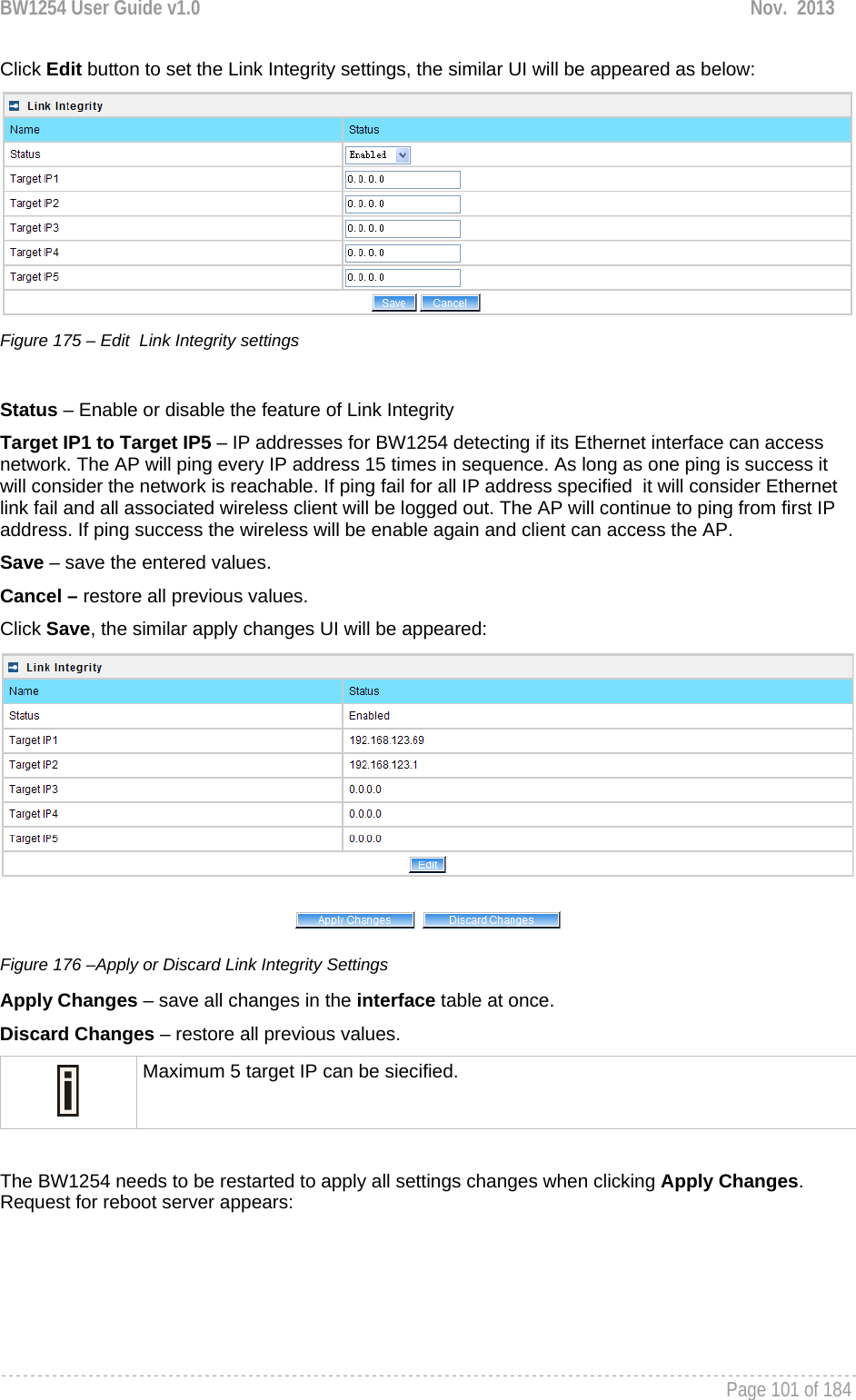 BW1254 User Guide v1.0  Nov.  2013     Page 101 of 184   Click Edit button to set the Link Integrity settings, the similar UI will be appeared as below:  Figure 175 – Edit  Link Integrity settings  Status – Enable or disable the feature of Link Integrity Target IP1 to Target IP5 – IP addresses for BW1254 detecting if its Ethernet interface can access  network. The AP will ping every IP address 15 times in sequence. As long as one ping is success it will consider the network is reachable. If ping fail for all IP address specified  it will consider Ethernet link fail and all associated wireless client will be logged out. The AP will continue to ping from first IP address. If ping success the wireless will be enable again and client can access the AP. Save – save the entered values. Cancel – restore all previous values. Click Save, the similar apply changes UI will be appeared:  Figure 176 –Apply or Discard Link Integrity Settings Apply Changes – save all changes in the interface table at once. Discard Changes – restore all previous values.  Maximum 5 target IP can be siecified.  The BW1254 needs to be restarted to apply all settings changes when clicking Apply Changes. Request for reboot server appears: 