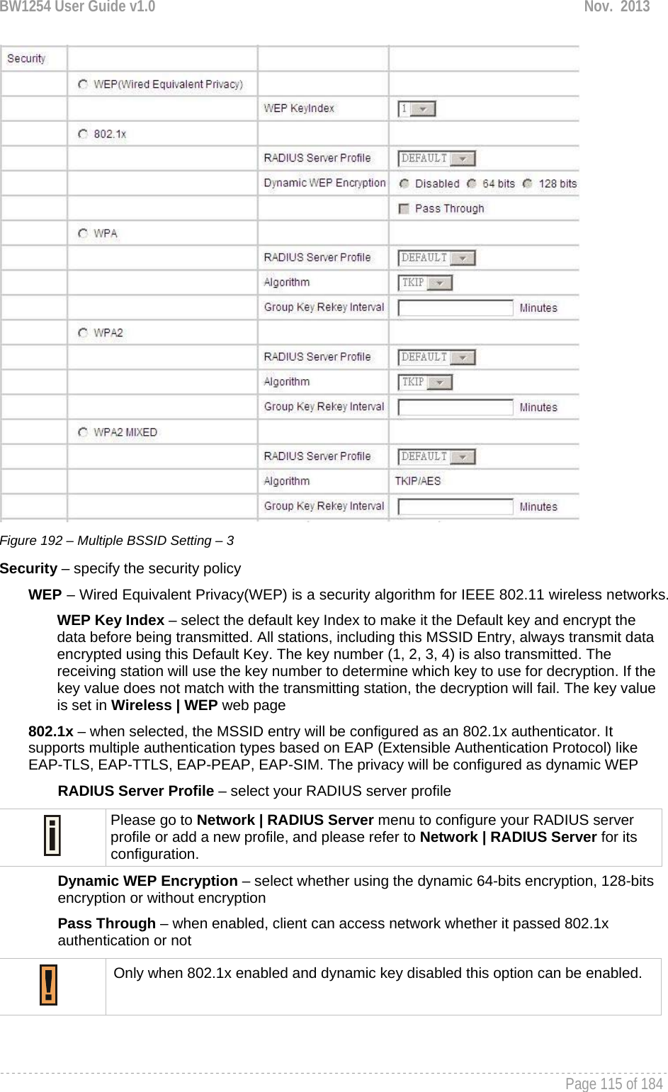 BW1254 User Guide v1.0  Nov.  2013     Page 115 of 184    Figure 192 – Multiple BSSID Setting – 3 Security – specify the security policy WEP – Wired Equivalent Privacy(WEP) is a security algorithm for IEEE 802.11 wireless networks. WEP Key Index – select the default key Index to make it the Default key and encrypt the data before being transmitted. All stations, including this MSSID Entry, always transmit data encrypted using this Default Key. The key number (1, 2, 3, 4) is also transmitted. The receiving station will use the key number to determine which key to use for decryption. If the key value does not match with the transmitting station, the decryption will fail. The key value is set in Wireless | WEP web page 802.1x – when selected, the MSSID entry will be configured as an 802.1x authenticator. It supports multiple authentication types based on EAP (Extensible Authentication Protocol) like EAP-TLS, EAP-TTLS, EAP-PEAP, EAP-SIM. The privacy will be configured as dynamic WEP RADIUS Server Profile – select your RADIUS server profile  Please go to Network | RADIUS Server menu to configure your RADIUS server profile or add a new profile, and please refer to Network | RADIUS Server for its configuration. Dynamic WEP Encryption – select whether using the dynamic 64-bits encryption, 128-bits encryption or without encryption Pass Through – when enabled, client can access network whether it passed 802.1x authentication or not  Only when 802.1x enabled and dynamic key disabled this option can be enabled.  