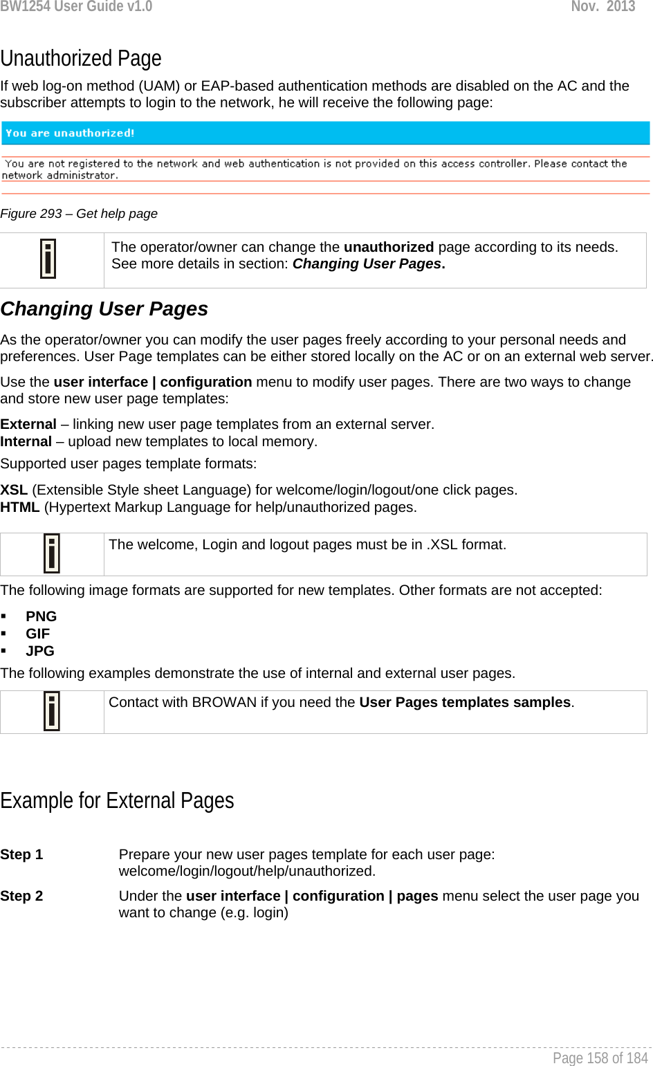 BW1254 User Guide v1.0  Nov.  2013     Page 158 of 184   Unauthorized Page If web log-on method (UAM) or EAP-based authentication methods are disabled on the AC and the subscriber attempts to login to the network, he will receive the following page:   Figure 293 – Get help page  The operator/owner can change the unauthorized page according to its needs. See more details in section: Changing User Pages. Changing User Pages As the operator/owner you can modify the user pages freely according to your personal needs and preferences. User Page templates can be either stored locally on the AC or on an external web server.  Use the user interface | configuration menu to modify user pages. There are two ways to change and store new user page templates: External – linking new user page templates from an external server. Internal – upload new templates to local memory. Supported user pages template formats: XSL (Extensible Style sheet Language) for welcome/login/logout/one click pages. HTML (Hypertext Markup Language for help/unauthorized pages.   The welcome, Login and logout pages must be in .XSL format. The following image formats are supported for new templates. Other formats are not accepted:  PNG  GIF  JPG  The following examples demonstrate the use of internal and external user pages.  Contact with BROWAN if you need the User Pages templates samples.   Example for External Pages  Step 1  Prepare your new user pages template for each user page: welcome/login/logout/help/unauthorized.  Step 2  Under the user interface | configuration | pages menu select the user page you want to change (e.g. login) 