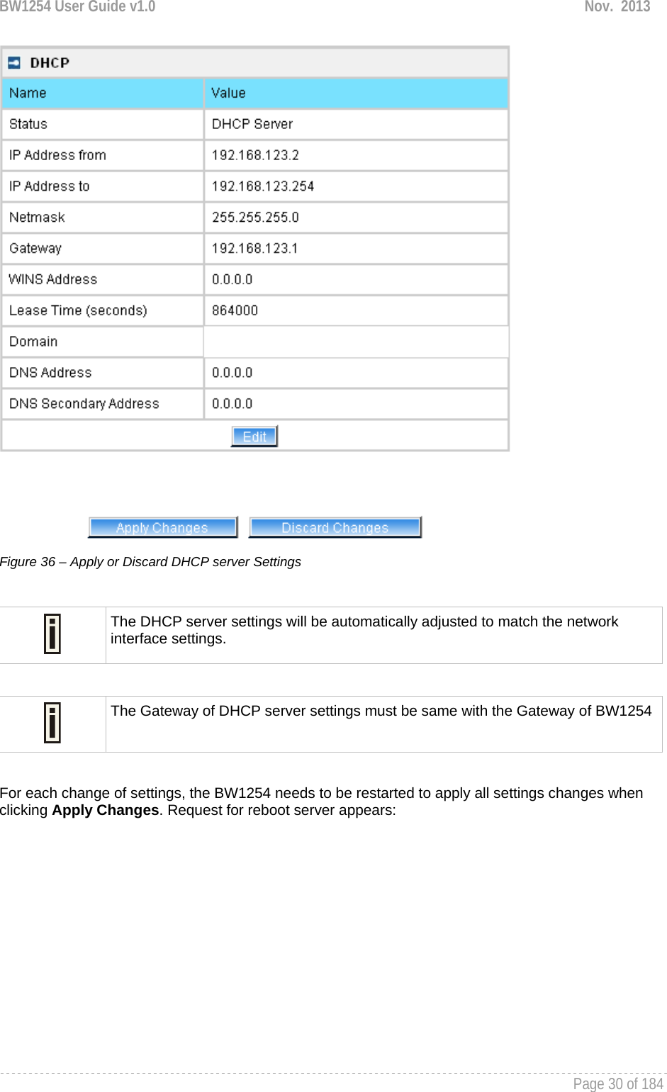 BW1254 User Guide v1.0  Nov.  2013     Page 30 of 184    Figure 36 – Apply or Discard DHCP server Settings   The DHCP server settings will be automatically adjusted to match the network interface settings.   The Gateway of DHCP server settings must be same with the Gateway of BW1254 For each change of settings, the BW1254 needs to be restarted to apply all settings changes when clicking Apply Changes. Request for reboot server appears: 