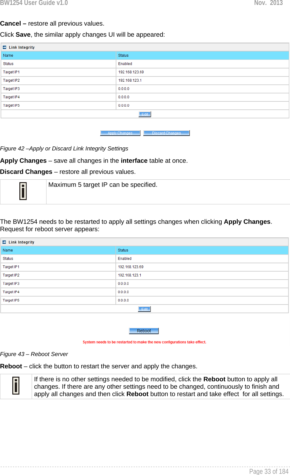 BW1254 User Guide v1.0  Nov.  2013     Page 33 of 184   Cancel – restore all previous values. Click Save, the similar apply changes UI will be appeared:  Figure 42 –Apply or Discard Link Integrity Settings Apply Changes – save all changes in the interface table at once. Discard Changes – restore all previous values.  Maximum 5 target IP can be specified.  The BW1254 needs to be restarted to apply all settings changes when clicking Apply Changes. Request for reboot server appears:  Figure 43 – Reboot Server Reboot – click the button to restart the server and apply the changes.  If there is no other settings needed to be modified, click the Reboot button to apply all changes. If there are any other settings need to be changed, continuously to finish and apply all changes and then click Reboot button to restart and take effect  for all settings.     